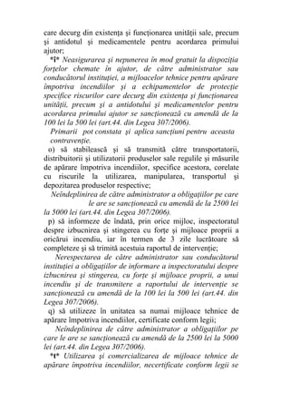 care decurg din existenţa şi funcţionarea unităţii sale, precum
şi antidotul şi medicamentele pentru acordarea primului
ajutor;
*î* Neasigurarea şi nepunerea în mod gratuit la dispoziţia
forţelor chemate în ajutor, de către administrator sau
conducătorul instituţiei, a mijloacelor tehnice pentru apărare
împotriva incendiilor şi a echipamentelor de protecţie
specifice riscurilor care decurg din existenţa şi funcţionarea
unităţii, precum şi a antidotului şi medicamentelor pentru
acordarea primului ajutor se sancţionează cu amendă de la
100 lei la 500 lei (art.44. din Legea 307/2006).
Primarii pot constata şi aplica sancţiuni pentru aceasta
contravenţie.
o) să stabilească şi să transmită către transportatorii,
distribuitorii şi utilizatorii produselor sale regulile şi măsurile
de apărare împotriva incendiilor, specifice acestora, corelate
cu riscurile la utilizarea, manipularea, transportul şi
depozitarea produselor respective;
Neîndeplinirea de către administrator a obligaţiilor pe care
le are se sancţionează cu amendă de la 2500 lei
la 5000 lei (art.44. din Legea 307/2006).
p) să informeze de îndată, prin orice mijloc, inspectoratul
despre izbucnirea şi stingerea cu forţe şi mijloace proprii a
oricărui incendiu, iar în termen de 3 zile lucrătoare să
completeze şi să trimită acestuia raportul de intervenţie;
Nerespectarea de către administrator sau conducătorul
instituţiei a obligaţiilor de informare a inspectoratului despre
izbucnirea şi stingerea, cu forţe şi mijloace proprii, a unui
incendiu şi de transmitere a raportului de intervenţie se
sancţionează cu amendă de la 100 lei la 500 lei (art.44. din
Legea 307/2006).
q) să utilizeze în unitatea sa numai mijloace tehnice de
apărare împotriva incendiilor, certificate conform legii;
Neîndeplinirea de către administrator a obligaţiilor pe
care le are se sancţionează cu amendă de la 2500 lei la 5000
lei (art.44. din Legea 307/2006).
*t* Utilizarea şi comercializarea de mijloace tehnice de
apărare împotriva incendiilor, necertificate conform legii se
 