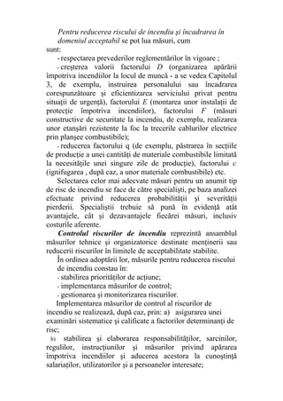 Pentru reducerea riscului de incendiu şi încadrarea în
domeniul acceptabil se pot lua măsuri, cum
sunt:
-respectarea prevederilor reglementărilor în vigoare ;
- creşterea valorii factorului D (organizarea apărării
împotriva incendiilor la locul de muncă - a se vedea Capitolul
3, de exemplu, instruirea personalului sau încadrarea
corespunzătoare şi eficientizarea serviciului privat pentru
situaţii de urgenţă), factorului E (montarea unor instalaţii de
protecţie împotriva incendiilor), factorului F (măsuri
constructive de securitate la incendiu, de exemplu, realizarea
unor etanşări rezistente la foc la trecerile cablurilor electrice
prin planşee combustibile);
- reducerea factorului q (de exemplu, păstrarea în secţiile
de producţie a unei cantităţi de materiale combustibile limitată
la necesităţile unei singure zile de producţie), factorului c
(ignifugarea , după caz, a unor materiale combustibile) etc.
Selectarea celor mai adecvate măsuri pentru un anumit tip
de risc de incendiu se face de către specialişti, pe baza analizei
efectuate privind reducerea probabilităţii şi severităţii
pierderii. Specialiştii trebuie să pună în evidenţă atât
avantajele, cât şi dezavantajele fiecărei măsuri, inclusiv
costurile aferente.
Controlul riscurilor de incendiu reprezintă ansamblul
măsurilor tehnice şi organizatorice destinate menţinerii sau
reducerii riscurilor în limitele de acceptabilitate stabilite.
În ordinea adoptării lor, măsurile pentru reducerea riscului
de incendiu constau în:
- stabilirea priorităţilor de acţiune;
- implementarea măsurilor de control;
- gestionarea şi monitorizarea riscurilor.
Implementarea măsurilor de control al riscurilor de
incendiu se realizează, după caz, prin: a) asigurarea unei
examinări sistematice şi calificate a factorilor determinanţi de
risc;
b) stabilirea şi elaborarea responsabilităţilor, sarcinilor,
regulilor, instrucţiunilor şi măsurilor privind apărarea
împotriva incendiilor şi aducerea acestora la cunoştinţă
salariaţilor, utilizatorilor şi a persoanelor interesate;
 