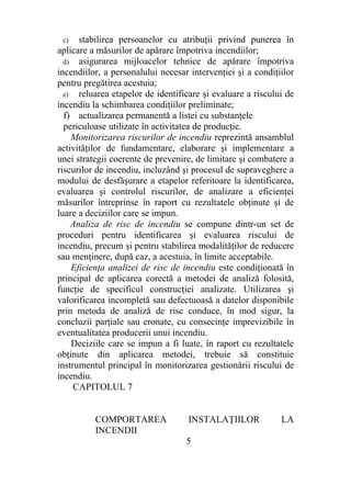 c) stabilirea persoanelor cu atribuţii privind punerea în
aplicare a măsurilor de apărare împotriva incendiilor;
d) asigurarea mijloacelor tehnice de apărare împotriva
incendiilor, a personalului necesar intervenţiei şi a condiţiilor
pentru pregătirea acestuia;
e) reluarea etapelor de identificare şi evaluare a riscului de
incendiu la schimbarea condiţiilor preliminate;
f) actualizarea permanentă a listei cu substanţele
periculoase utilizate în activitatea de producţie.
Monitorizarea riscurilor de incendiu reprezintă ansamblul
activităţilor de fundamentare, elaborare şi implementare a
unei strategii coerente de prevenire, de limitare şi combatere a
riscurilor de incendiu, incluzând şi procesul de supraveghere a
modului de desfăşurare a etapelor referitoare la identificarea,
evaluarea şi controlul riscurilor, de analizare a eficienţei
măsurilor întreprinse în raport cu rezultatele obţinute şi de
luare a deciziilor care se impun.
Analiza de risc de incendiu se compune dintr-un set de
proceduri pentru identificarea şi evaluarea riscului de
incendiu, precum şi pentru stabilirea modalităţilor de reducere
sau menţinere, după caz, a acestuia, în limite acceptabile.
Eficienţa analizei de risc de incendiu este condiţionată în
principal de aplicarea corectă a metodei de analiză folosită,
funcţie de specificul construcţiei analizate. Utilizarea şi
valorificarea incompletă sau defectuoasă a datelor disponibile
prin metoda de analiză de risc conduce, în mod sigur, la
concluzii parţiale sau eronate, cu consecinţe imprevizibile în
eventualitatea producerii unui incendiu.
Deciziile care se impun a fi luate, în raport cu rezultatele
obţinute din aplicarea metodei, trebuie să constituie
instrumentul principal în monitorizarea gestionării riscului de
incendiu.
CAPITOLUL 7
COMPORTAREA INSTALAŢIILOR LA
INCENDII
5
 