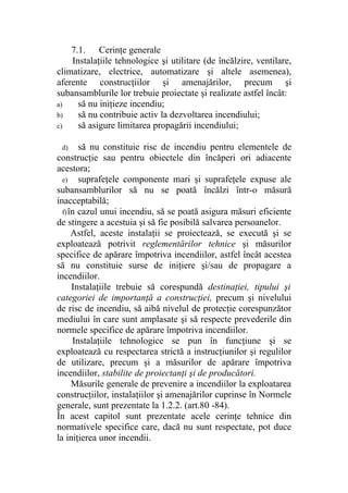7.1. Cerinţe generale
Instalaţiile tehnologice şi utilitare (de încălzire, ventilare,
climatizare, electrice, automatizare şi altele asemenea),
aferente construcţiilor şi amenajărilor, precum şi
subansamblurile lor trebuie proiectate şi realizate astfel încât:
a) să nu iniţieze incendiu;
b) să nu contribuie activ la dezvoltarea incendiului;
c) să asigure limitarea propagării incendiului;
d) să nu constituie risc de incendiu pentru elementele de
construcţie sau pentru obiectele din încăperi ori adiacente
acestora;
e) suprafeţele componente mari şi suprafeţele expuse ale
subansamblurilor să nu se poată încălzi într-o măsură
inacceptabilă;
f)în cazul unui incendiu, să se poată asigura măsuri eficiente
de stingere a acestuia şi să fie posibilă salvarea persoanelor.
Astfel, aceste instalaţii se proiectează, se execută şi se
exploatează potrivit reglementărilor tehnice şi măsurilor
specifice de apărare împotriva incendiilor, astfel încât acestea
să nu constituie surse de iniţiere şi/sau de propagare a
incendiilor.
Instalaţiile trebuie să corespundă destinaţiei, tipului şi
categoriei de importanţă a construcţiei, precum şi nivelului
de risc de incendiu, să aibă nivelul de protecţie corespunzător
mediului în care sunt amplasate şi să respecte prevederile din
normele specifice de apărare împotriva incendiilor.
Instalaţiile tehnologice se pun în funcţiune şi se
exploatează cu respectarea strictă a instrucţiunilor şi regulilor
de utilizare, precum şi a măsurilor de apărare împotriva
incendiilor, stabilite de proiectanţi şi de producători.
Măsurile generale de prevenire a incendiilor la exploatarea
construcţiilor, instalaţiilor şi amenajărilor cuprinse în Normele
generale, sunt prezentate la 1.2.2. (art.80 -84).
În acest capitol sunt prezentate acele cerinţe tehnice din
normativele specifice care, dacă nu sunt respectate, pot duce
la iniţierea unor incendii.
 