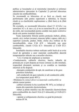 publice şi locuinţelor şi al ministrului internelor şi reformei
administrative (prezentat în Capitolul 2) privind înlocuirea
claselor de combustibilitate.
Se recomandă ca înlocuirea să se facă cu clasele mai
performante (din partea superioară a tabelului, la fiecare
clasă) şi cu clasificările suplimentare s, (fără fum) şi d0 (fără
picături).
De exemplu, se recomandă înlocuirea clasei C1 (CA2a ) cu
euroclasa A2 s1 d1 sau s2 do şi nu cu euroclasa B s3 d1, permisă
de ordin, dar recomandată pentru condiţii mai puţin restrictive
decât cele pentru instalaţii electrice.
Toate materialele folosite pentru protecţie (tuburi, plinte,
canale, etc), izolare (ecrane), mascare (plăci, capace, dale etc.)
suporturi (console, poduri, bride, cleme etc.) trebuie să fie
incombustibile, clasa CAI (C0 - înlocuită) sau greu
combustibile, clasele CA2a (C1- înlocuită) şi CA2b (C2-
înlocuită).
Instalaţiile electrice trebuie realizate astfel încât să se evite
riscul de aprindere a unor materiale combustibile datorită
temperaturilor ridicate sau a arcurilor electrice.
7.2.2. Cerinţe de amplasare şi montare
-Conductoarele, cablurile electrice, barele, tuburile de
protecţie,etc se pot dispune pe trasee comune cu alte instalaţii,
respectând distanţele normate şi cu condiţia ca instalaţia
electrică să fie dispusă:
- deasupra conductelor de apă, de canalizare şi de gaze
petroliere lichefiate;
- sub conductele de gaze naturale şi sub conductele calde
(cu temperaturi peste 40°C).
-Montarea în contact direct cu materiale combustibile se
admite numai pentru:
- cabluri rezistente la foc (conform PE 107), cu izolaţie şi
manta din materiale electroizolante,
- tuburi şi plinte metalice sau din materiale electroizolante
greu combustibile de clasă CA2a (C1-înlocuită) şi CA2b (C2-
înlocuită),
- aparate şi echipamente electrice cu grad de protecţie
minim IP 54.
 