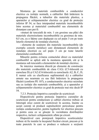Montarea pe materiale combustibile a conductelor
electrice cu izolaţie normală, a cablurilor fără întârziere la
propagarea flăcării, a tuburilor din materiale plastice, a
aparatelor şi echipamentelor electrice cu grad de protecţie
inferior IP 54, se face interpunând materiale incombustibile
între acestea şi materialul combustibil sau elementele de
distanţare care pot fi:
-straturi de tencuială de min. 1 cm grosime sau plăci din
materiale electroizolante incombustibile cu grosimea de min.
0,5 cm, cu o lăţime care depăşeşte cu cel puţin 3 cm pe toate
laturile elementul de instalaţie electrică;
- elemente de susţinere din materiale incombustibile (de
exemplu console metalice) care distanţează elementele de
instalaţie electrică cu cel puţin 3 cm pe toate laturile
elementului combustibil.
Măsurile pentru evitarea contactului direct cu materialul
combustibil se aplică atât la montarea aparentă, cât şi la
montarea sub tencuială a elementelor de instalaţii electrice.
Se interzice montarea directă pe elemente de construcţie
din materiale combustibile de clasa CA2c (C3-înlocuită cu
euroclasa D) şi CA2 (C4-înlocuită cu euroclasele A2, B, C, D,
E numai cele cu clasificarea suplimentară d2) a cablurilor
armate sau nearmate cu sau fără întârziere la propagarea
flăcării (conform PE 107), a conductoarelor electrice neizolate
sau cu izolaţie din materiale combustibile, şi a aparatelor şi
echipamentelor electrice cu grad de protecţie mai mic decât IP
54.
7.2.3. Protecţia împotriva curenţilor de scurtcircuit
Dispozitivele pentru protecţia împotriva curenţilor de
scurtcircuit pentru conductoare şi cabluri electrice trebuie să
întrerupă orice curent de scurtcircuit în acestea, înainte ca
aceşti curenţi să producă supraîncălziri periculoase pentru
izolaţia conductoarelor, pentru legăturile lor electrice precum
şi pentru ceea ce se găseşte în vecinătatea distribuţiilor
respective, inclusiv echipamentele aflate pe circuit.
Dispozitivul care protejează împotriva scurtircuitelor
trebuie să fie instalat la începutul fiecărui circuit, precum şi în
toate punctele în care se produce o reducere a secţiunii
 