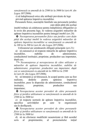 sancţionează cu amendă de la 2500 lei la 5000 lei (art.44. din
Legea 307/2006).
r) să îndeplinească orice alte atribuţii prevăzute de lege
privind apărarea împotriva incendiilor.
Persoanele fizice, asociaţiile familiale sau persoanele juridice
care deţin părţi din acelaşi
imobil trebuie să colaboreze pentru îndeplinirea obligaţiilor ce
le revin din prezenta lege, în vederea asigurării măsurilor de
apărare împotriva incendiilor pentru întregul imobil (art.20).
❖ Necooperarea persoanelor fizice sau juridice care deţin
părţi din acelaşi imobil în vederea asigurării măsurilor de
apărare împotriva incendiilor se sancţionează cu amendă de
la 100 lei la 500 lei (art.44. din Legea 307/2006).
Utilizatorul are următoarele obligaţii principale (art.21):
a) să cunoască şi să respecte măsurile de apărare împotriva
incendiilor, stabilite de administrator,
conducătorul instituţiei, proprietar, producător sau importator,
după caz;
**• Necunoaşterea şi nerespectarea de către utilizator a
măsurilor de apărare împotriva incendiilor, stabilite de
administrator, proprietar, producător sau importator, după
caz se sancţionează cu amendă de la 1000 lei la 2500
lei (art.44. din Legea 307/2006).
b) să întreţină şi să folosească, în scopul pentru care au fost
realizate, dotările pentru apărarea împotriva
incendiilor, puse la dispoziţie de administrator, conducătorul
instituţiei, proprietar, producător sau
importator;
❖ Nerespectarea acestor prevederi de către persoanele
fizice şi juridice utilizatoare se sancţionează cu amendă de la
2500 lei la 5000 lei
c) să respecte normele de apărare împotriva incendiilor,
specifice activităţilor pe care le organizează
sau le desfăşoară;
❖ Nerespectarea acestor prevederi de către persoanele
fizice şi juridice utilizatoare se sancţionează cu amendă de la
2500 lei la 5000 lei
d) să nu efectueze modificări neautorizate şi fără acordul
scris al proprietarului, al proiectantului iniţial
 