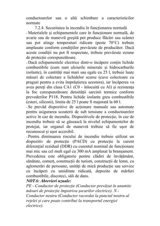 conductoarelor sau o altă schimbare a caracteristicilor
normate
7.2.4. Securitatea la incendiu în funcţionarea normală
- Materialele şi echipamentele care în funcţionare normală, de
avarie sau de manevră greşită pot produce flăcări sau scântei
sau pot atinge temperaturi ridicate (peste 70°C) trebuie
amplasate conform condiţiilor prevăzute de producător. Dacă
aceste condiţii nu pot fi respectate, trebuie prevăzute ecrane
de protecţie corespunzătoare.
- Dacă echipamentele electrice dintr-o încăpere conţin lichide
combustibile (cum sunt uleiurile minerale şi hidrocarburile
izolante), în cantităţi mai mari sau egale cu 25 l, trebuie luate
măsuri de colectare a lichidelor scurse (cuve colectoare cu
praguri pentru a evita împrăştierea acestora), iar încăperea va
avea pereţi din clasa CA1 (C0 - înlocuită cu Al) şi rezistenţa
la foc corespunzătoare densităţii sarcinii termice conform
prevederilor P118. Pentru lichide izolante greu combustibile
(esteri, siliconi), limita de 25 l poate fi majorată la 60 l.
- Se prevăd dispozitive de acţionare manuale sau automate
pentru asigurarea scoaterii de sub tensiune a conductoarelor
active în caz de incendiu. Dispozitivele de protecţie, în caz de
incendiu trebuie să se găsească la nivelul echipamentelor de
protejat, iar organul de manevră trebuie să fie uşor de
recunoscut şi uşor accesibil.
- Pentru diminuarea riscului de incendiu trebuie utilizat un
dispozitiv de protecţie (PACD) cu protecţie la curent
diferenţial rezidual (DDR) cu curentul nominal de funcţionare
mai mic sau cel mult egal cu 300 mA amplasat la branşament.
Prevederea este obligatorie pentru clădiri de învăţământ,
sănătate, comerţ, construcţii de turism, construcţii de lemn, cu
aglomerări de persoane, unităţi de mică producţie sau service
cu încăperi cu umiditate ridicată, depozite de mărfuri
combustibile, discoteci, săli de dans.
NOTA: Abrevieri uzuale:
PE - Conductor de protecţie (Conductor prevăzut în anumite
măsuri de protecţie împotriva şocurilor electrice). N -
Conductor neutru (Conductor racordat la punctul neutru al
reţelei şi care poate contribui la transportul energiei
electrice).
 