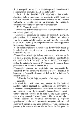 firide, dulapuri, carcase etc. la care este permis numai accesul
persoanelor cu atribuţii privind exploatarea lor.
Încăperile din clasa BA 5 (EE), destinate echipamentelor
electrice, trebuie amplasate şi construite astfel încât un
eventual incendiu la echipamentele electrice să nu afecteze
încăperile învecinate, dar şi un incendiu din încăperile
învecinate să nu afecteze echipamentele electrice.
7.2.5. Tablouri electrice
- Tablourile de distribuţie se realizează în construcţie deschisă
sau închisă (protejată).
- Tablourile de distribuţie se execută în construcţie protejată,
prin instalare, după necesităţi, în cutii, dulapuri sau nişe cu
grad de protecţie stabilit conform normativului. Se recomandă
ca pe cutii, dulapuri şi nişe după instalare să se inscripţioneze
tensiunea de funcţionare.
- Se interzice amplasarea tablourilor de distribuţie în poduri şi
în subsoluri de cabluri, cu excepţia cazurilor prevăzute în
normativul PE 107.
- Tablourile de distribuţie trebuie amplasate la distanţa de la
cel puţin 3 cm faţă de elementele din materiale combustibile
din clasele CA 2a 4 CA 2d (C1 4 C4- înlocuite). Fac excepţie
tablourile metalice în execuţie IP 54 care pot fi montate direct
pe elemente din materiale combustibile.
- Tablourile generale de distribuţie ale consumatorilor
industriali trebuie amplasate cât mai aproape de racordul de
branşament, în spaţiile de acces ale halelor industriale sau în
încăperi speciale.
Tablourile de distribuţie se prevăd cu întrerupătoare
generale.
- La clădirile cu săli aglomerate, tabloul de distribuţie al
acestora trebuie prevăzut cu posibilitatea de întrerupere a
alimentării cu energie electrică a instalaţiilor electrice aferente
(cu excepţia celor de siguranţă). întrerupătorul respectiv
trebuie amplasat într-un loc în care nu are acces publicul,
marcat şi uşor accesibil pentru intervenţii în caz de incendiu.
-Pentru depozite de materiale combustibile şi depozite
apreciate de beneficiar şi comunicate proiectantului ca având
importanţă deosebită sau care adăpostesc valori importante,
precum şi în toate cazurile cu risc de incendiu, fără personal
 