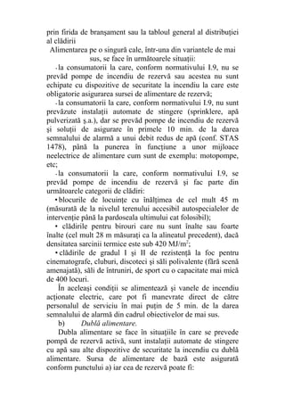 prin firida de branşament sau la tabloul general al distribuţiei
al clădirii
Alimentarea pe o singură cale, într-una din variantele de mai
sus, se face în următoarele situaţii:
-la consumatorii la care, conform normativului I.9, nu se
prevăd pompe de incendiu de rezervă sau acestea nu sunt
echipate cu dispozitive de securitate la incendiu la care este
obligatorie asigurarea sursei de alimentare de rezervă;
-la consumatorii la care, conform normativului I.9, nu sunt
prevăzute instalaţii automate de stingere (sprinklere, apă
pulverizată ş.a.), dar se prevăd pompe de incendiu de rezervă
şi soluţii de asigurare în primele 10 min. de la darea
semnalului de alarmă a unui debit redus de apă (conf. STAS
1478), până la punerea în funcţiune a unor mijloace
neelectrice de alimentare cum sunt de exemplu: motopompe,
etc;
-la consumatorii la care, conform normativului I.9, se
prevăd pompe de incendiu de rezervă şi fac parte din
următoarele categorii de clădiri:
• blocurile de locuinţe cu înălţimea de cel mult 45 m
(măsurată de la nivelul terenului accesibil autospecialelor de
intervenţie până la pardoseala ultimului cat folosibil);
• clădirile pentru birouri care nu sunt înalte sau foarte
înalte (cel mult 28 m măsuraţi ca la alineatul precedent), dacă
densitatea sarcinii termice este sub 420 MJ/m2
;
• clădirile de gradul I şi II de rezistenţă la foc pentru
cinematografe, cluburi, discoteci şi săli polivalente (fără scenă
amenajată), săli de întruniri, de sport cu o capacitate mai mică
de 400 locuri.
În aceleaşi condiţii se alimentează şi vanele de incendiu
acţionate electric, care pot fi manevrate direct de către
personalul de serviciu în mai puţin de 5 min. de la darea
semnalului de alarmă din cadrul obiectivelor de mai sus.
b) Dublă alimentare.
Dubla alimentare se face în situaţiile în care se prevede
pompă de rezervă activă, sunt instalaţii automate de stingere
cu apă sau alte dispozitive de securitate la incendiu cu dublă
alimentare. Sursa de alimentare de bază este asigurată
conform punctului a) iar cea de rezervă poate fi:
 