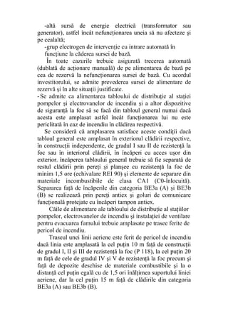-altă sursă de energie electrică (transformator sau
generator), astfel încât nefuncţionarea uneia să nu afecteze şi
pe cealaltă;
-grup electrogen de intervenţie cu intrare automată în
funcţiune la căderea sursei de bază.
În toate cazurile trebuie asigurată trecerea automată
(dublată de acţionare manuală) de pe alimentarea de bază pe
cea de rezervă la nefuncţionarea sursei de bază. Cu acordul
investitorului, se admite prevederea sursei de alimentare de
rezervă şi în alte situaţii justificate.
-Se admite ca alimentarea tabloului de distribuţie al staţiei
pompelor şi electrovanelor de incendiu şi a altor dispozitive
de siguranţă la foc să se facă din tabloul general numai dacă
acesta este amplasat astfel încât funcţionarea lui nu este
periclitată în caz de incendiu în clădirea respectivă.
Se consideră că amplasarea satisface aceste condiţii dacă
tabloul general este amplasat în exteriorul clădirii respective,
în construcţii independente, de gradul I sau II de rezistenţă la
foc sau în interiorul clădirii, în încăperi cu acces uşor din
exterior. încăperea tabloului general trebuie să fie separată de
restul clădirii prin pereţi şi planşee cu rezistenţă la foc de
minim 1,5 ore (echivalare REI 90) şi elemente de separare din
materiale incombustibile de clasa CA1 (C0-înlocuită).
Separarea faţă de încăperile din categoria BE3a (A) şi BE3b
(B) se realizează prin pereţi antiex şi goluri de comunicare
funcţională protejate cu încăperi tampon antiex.
Căile de alimentare ale tabloului de distribuţie al staţiilor
pompelor, electrovanelor de incendiu şi instalaţiei de ventilare
pentru evacuarea fumului trebuie amplasate pe trasee ferite de
pericol de incendiu.
Traseul unei linii aeriene este ferit de pericol de incendiu
dacă linia este amplasată la cel puţin 10 m faţă de construcţii
de gradul I, II şi III de rezistenţă la foc (P 118), la cel puţin 20
m faţă de cele de gradul IV şi V de rezistenţă la foc precum şi
faţă de depozite deschise de materiale combustibile şi la o
distanţă cel puţin egală cu de 1,5 ori înălţimea suportului liniei
aeriene, dar la cel puţin 15 m faţă de clădirile din categoria
BE3a (A) sau BE3b (B).
 