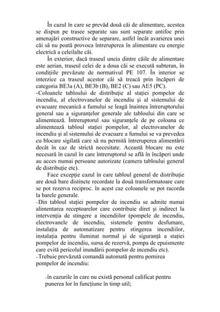 În cazul în care se prevăd două căi de alimentare, acestea
se dispun pe trasee separate sau sunt separate antifoc prin
amenajări constructive de separare, astfel încât avarierea unei
căi să nu poată provoca întreruperea în alimentare cu energie
electrică a celeilalte căi.
În exterior, dacă traseul uneia dintre căile de alimentare
este aerian, traseul celei de a doua căi se execută subteran, în
condiţiile prevăzute de normativul PE 107. În interior se
interzice ca traseul acestor căi să treacă prin încăperi de
categoria BE3a (A), BE3b (B), BE2 (C) sau AE5 (PC).
-Coloanele tabloului de distribuţie al staţiei pompelor de
incendiu, al electrovanelor de incendiu şi al sistemului de
evacuare mecanică a fumului se leagă înaintea întreruptorului
general sau a siguranţelor generale ale tabloului din care se
alimentează. Întreruptorul sau siguranţele de pe coloana ce
alimentează tabloul staţiei pompelor, al electrovanelor de
incendiu şi al sistemului de evacuare a fumului se va prevedea
cu blocare sigilată care să nu permită întreruperea alimentării
decât în caz de strictă necesitate. Această blocare nu este
necesară în cazul în care întreruptorul se află în încăperi unde
au acces numai persoane autorizate (camera tabloului general
de distribuţie etc).
Face excepţie cazul în care tabloul general de distribuţie
are două bare distincte recordate la două transformatoare care
se pot rezerva reciproc. în acest caz coloanele se pot racorda
la barele generale.
- Din tabloul staţiei pompelor de incendiu se admite numai
alimentarea receptoarelor care contribuie diret şi indirect la
intervenţia de stingere a incendiilor (pompele de incendiu,
electrovanele de incendiu, sistemele pentru desfumare,
instalaţia de automatizare pentru stingerea incendiilor,
instalaţia pentru iluminat normal şi de siguranţă a staţiei
pompelor de incendiu, sursa de rezervă, pompa de epuismente
care evită pericolul inundării pompelor de incendiu etc).
- Trebuie prevăzută comandă automată pentru pornirea
pompelor de incendiu:
-în cazurile în care nu există personal calificat pentru
punerea lor în funcţiune în timp util;
 