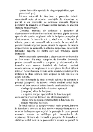 -pentru instalaţiile speciale de stingere (sprinklere, apă
pulverizată ş.a.).
Intrarea automată în funcţiune a pompelor trebuie
semnalizată optic şi acustic. Instalaţiile de alimentare se
prevăd şi cu posibilităţi de acţionare manuală. Oprirea
pompelor de incendiu se prevede numai manual, cu excepţii
stabilite prin normativ.
- Comanda manuală de acţionare a pompelor şi
electrovanelor de incendiu se admite să se facă şi prin butoane
speciale de pornire amplasate atât în încăperea pompelor şi
electrovanelor de incendiu cât şi, după caz, la distanţă în
diferite puncte de comandă (de exemplu, la serviciul de
pompieri/serviciul privat pentru situaţii de urgenţă, în camera
dispeceratului de comandă, în clădirile respective, în secţii de
fabricaţie, depozite etc. pentru care sunt prevăzute aceste
instalaţii).
Oprirea manuală a pompelor şi electrovanelor de incendiu
se face numai din staţia pompelor de incendiu. Butoanele
pentru comandă manuală a pompelor şi electrovanelor de
incendiu care servesc instalaţii de hidranţi interiori
neautomatizate, se amplasează în apropierea fiecărui hidrant
interior. Aceste butoane trebuie să fie special executate pentru
instalaţii de stins incendii, fiind dispuse în cutii sau nişe cu
geam, sigilate.
- În toate instalaţiile de stins incendii, schema de comandă a
pompei (pompelor) de rezervă trebuie stabilită astfel încât
acestea să intre automat în funcţiune în următoarele situaţii:
-la dispariţia tensiunii de alimentare a pompei
(pompelor) aflate în funcţiune;
- la oprirea pompei (pompelor) în funcţiune prin
declanşarea protecţiei termice sau electromagnetice;
-atunci când pompa (pompele) aflate în funcţiune nu
asigură presiunea necesară.
În cazul staţiilor de pompare cu mai multe pompe, intrarea
în funcţiune a acestora se face succesiv (temporizat) pentru a
se evita declanşarea aparatajului de protecţie. în cazul porniri
manuale, aceasta se stabileşte prin instrucţiunile de
exploatare. Schema de comandă a pompelor de incendiu se
stabileşte astfel încât să se poată alterna situaţia de pompă în
 