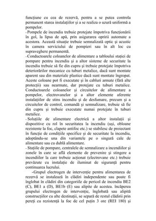 funcţiune cu cea de rezervă, pentru a se putea controla
permanent starea instalaţiilor şi a se realiza o uzură uniformă a
pompelor.
- Pompele de incendiu trebuie protejate împotriva funcţionării
în gol, la lipsa de apă, prin asigurarea opririi automate a
acestora. Această situaţie trebuie semnalizată optic şi acustic
în camera serviciului de pompieri sau în alt loc cu
supraveghere permanentă.
- Conductoarele coloanelor de alimentare a tabloului staţiei de
pompare pentru incendiu şi a altor sisteme de securitate la
incendiu trebuie să fie din cupru şi trebuie protejate împotriva
deteriorărilor mecanice cu tuburi metalice, dacă sunt montate
aparent sau din materiale plastice dacă sunt montate îngropat.
Aceste coloane pot fi executate şi în cabluri armate (fără alte
protecţii) sau nearmate, dar protejate cu tuburi metalice.
Conductoarele coloanelor şi circuitelor de alimentare a
pompelor, electrovanelor şi a altor elemente aferente
instalaţiilor de stins incendiu şi de desfumare, precum şi a
circuitelor de control, comandă şi semnalizare, trebuie să fie
din cupru şi trebuie executate numai protejate în tuburi
metalice.
- Soluţiile de alimentare electrică a altor instalaţii şi
dispozitive cu rol în securitatea la incendiu (uşi, obloane
rezistente la foc, clapete antifoc etc.) se stabilesc de proiectant
în funcţie de condiţiile specifice şi de securitate la incendiu,
adoptându-se una din variantele pe o singură cale de
alimentare sau cu dublă alimentare.
- Staţiile de pompare, centralele de semnalizare a incendiilor şi
zonele în care se află elemente de prevenire şi stingere a
incendiilor la care trebuie acţionat (electrovane etc.) trebuie
prevăzute cu instalaţie de iluminat de siguranţă pentru
continuarea lucrului.
-Grupul electrogen de intervenţie pentru alimentarea de
rezervă se instalează în clădiri independente sau poate fi
înglobat în clădiri din categoriile de pericol de incendiu BE2
(C), BE1 a (D), BE1b (E) sau alipite de acestea. încăperea
grupului electrogen de intervenţie, înglobată sau alipită
construcţiilor cu alte destinaţii, se separă de restul clădirii prin
pereţi cu rezistenţă la foc de cel puţin 3 ore (REI 180) şi
 