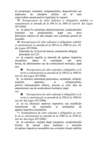 al construcţiei, instalaţiei, echipamentului, dispozitivului sau
mijlocului de transport utilizat ori al unui
expert tehnic atestat potrivit legislaţiei în vigoare;
*î* Nerespectarea de către utilizator a obligaţiilor stabilite se
sancţionează cu amendă de la 500 lei la 1000 lei (art.44. din Legea
307/2006).
e) să aducă la cunoştinţa administratorului, conducătorului
instituţiei sau proprietarului, după caz, orice
defecţiune tehnică ori altă situaţie care constituie pericol de
incendiu.
•I* Nerespectarea de către utilizator a obligaţiilor stabilite
se sancţionează cu amendă de la 500 lei la 1000 lei (art. 44.
din Legea 307/2006).
Salariatul are, la locul de muncă, următoarele obligaţii
principale (art.22):
a) să respecte regulile şi măsurile de apărare împotriva
incendiilor, aduse la cunoştinţă, sub orice
formă, de administrator sau de conducătorul instituţiei, după
caz;
❖ Nerespectarea de către salariaţi a obligaţiilor ce le
revin se sancţionează cu amendă de la 500 lei la 1000 lei
(art.44. din Legea 307/2006).
b) să utilizeze substanţele periculoase, instalaţiile, utilajele,
maşinile, aparatura şi echipamentele,
potrivit instrucţiunilor tehnice, precum şi celor date de
administrator sau de conducătorul instituţiei, după
caz;
❖ Nerespectarea de către salariaţi a obligaţiilor ce le
revin se sancţionează cu amendă de la 500 lei la 1000 lei
(art.44. din Legea 307/2006).
c) să nu efectueze manevre nepermise sau modificări
neautorizate ale sistemelor şi instalaţiilor de
apărare împotriva incendiilor;
*> Neîndeplinirea de către salariaţi a obligaţiilor pe care
le au se sancţionează cu amendă de la 1000 lei la 2500 lei
(art.44. din Legea 307/2006).'
d) să comunice, imediat după constatare, conducătorului
locului de muncă orice încălcare a normelor
de apărare împotriva incendiilor sau a oricărei situaţii stabilite
 