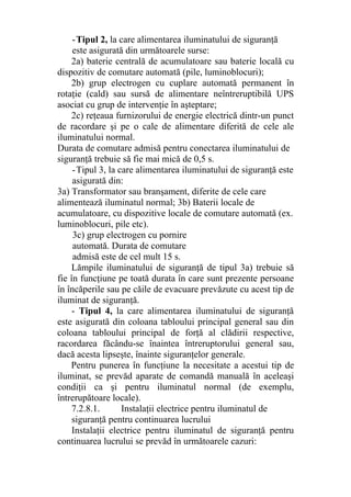 -Tipul 2, la care alimentarea iluminatului de siguranţă
este asigurată din următoarele surse:
2a) baterie centrală de acumulatoare sau baterie locală cu
dispozitiv de comutare automată (pile, luminoblocuri);
2b) grup electrogen cu cuplare automată permanent în
rotaţie (cald) sau sursă de alimentare neîntreruptibilă UPS
asociat cu grup de intervenţie în aşteptare;
2c) reţeaua furnizorului de energie electrică dintr-un punct
de racordare şi pe o cale de alimentare diferită de cele ale
iluminatului normal.
Durata de comutare admisă pentru conectarea iluminatului de
siguranţă trebuie să fie mai mică de 0,5 s.
-Tipul 3, la care alimentarea iluminatului de siguranţă este
asigurată din:
3a) Transformator sau branşament, diferite de cele care
alimentează iluminatul normal; 3b) Baterii locale de
acumulatoare, cu dispozitive locale de comutare automată (ex.
luminoblocuri, pile etc).
3c) grup electrogen cu pornire
automată. Durata de comutare
admisă este de cel mult 15 s.
Lămpile iluminatului de siguranţă de tipul 3a) trebuie să
fie în funcţiune pe toată durata în care sunt prezente persoane
în încăperile sau pe căile de evacuare prevăzute cu acest tip de
iluminat de siguranţă.
- Tipul 4, la care alimentarea iluminatului de siguranţă
este asigurată din coloana tabloului principal general sau din
coloana tabloului principal de forţă al clădirii respective,
racordarea făcându-se înaintea întreruptorului general sau,
dacă acesta lipseşte, înainte siguranţelor generale.
Pentru punerea în funcţiune la necesitate a acestui tip de
iluminat, se prevăd aparate de comandă manuală în aceleaşi
condiţii ca şi pentru iluminatul normal (de exemplu,
întrerupătoare locale).
7.2.8.1. Instalaţii electrice pentru iluminatul de
siguranţă pentru continuarea lucrului
Instalaţii electrice pentru iluminatul de siguranţă pentru
continuarea lucrului se prevăd în următoarele cazuri:
 