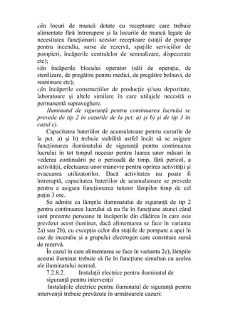 a)în locuri de muncă dotate cu receptoare care trebuie
alimentate fără întrerupere şi la locurile de muncă legate de
necesitatea funcţionarii acestor receptoare (staţii de pompe
pentru incendiu, surse de rezervă, spaţiile serviciilor de
pompieri, încăperile centralelor de semnalizare, dispecerate
etc);
b)în încăperile blocului operator (săli de operaţie, de
sterilizare, de pregătire pentru medici, de pregătire bolnavi, de
reanimare etc);
c)în încăperile construcţiilor de producţie şi/sau depozitate,
laboratoare şi altele similare în care utilajele necesită o
permanentă supraveghere.
Iluminatul de siguranţă pentru continuarea lucrului se
prevede de tip 2 în cazurile de la pct. a) şi b) şi de tip 3 în
cazul c).
Capacitatea bateriilor de acumulatoare pentru cazurile de
la pct. a) şi b) trebuie stabilită astfel încât să se asigure
funcţionarea iluminatului de siguranţă pentru continuarea
lucrului în tot timpul necesar pentru luarea unor măsuri în
vederea continuării pe o perioadă de timp, fără pericol, a
activităţii, efectuarea unor manevre pentru oprirea activităţii şi
evacuarea utilizatorilor. Dacă activitatea nu poate fi
întreruptă, capacitatea bateriilor de acumulatoare se prevede
pentru a asigura funcţionarea tuturor lămpilor timp de cel
puţin 3 ore.
Se admite ca lămpile iluminatului de siguranţă de tip 2
pentru continuarea lucrului să nu fie în funcţiune atunci când
sunt prezente persoane în încăperile din clădirea în care este
prevăzut acest iluminat, dacă alimentarea se face în varianta
2a) sau 2b), cu excepţia celor din staţiile de pompare a apei în
caz de incendiu şi a grupului electrogen care constituie sursă
de rezervă.
În cazul în care alimentarea se face în varianta 2c), lămpile
acestui iluminat trebuie să fie în funcţiune simultan cu acelea
ale iluminatului normal.
7.2.8.2. Instalaţii electrice pentru iluminatul de
siguranţă pentru intervenţii
Instalaţiile electrice pentru iluminatul de siguranţă pentru
intervenţii trebuie prevăzute în următoarele cazuri:
 