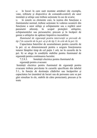 a) în locuri în care sunt montate armături (de exemplu,
vane, robinete şi dispozitive de comandă-control) ale unor
instalaţii şi utilaje care trebuie acţionate în caz de avarie;
b) în zonele cu elemente care, la ieşirea din funcţiune a
iluminatului normal, trebuie acţionate în vederea scoaterii din
funcţiune a unor utilaje şi echipamente sau a reglării unor
parametri aferenţi, în scopul protejării utilajelor,
echipamentelor sau persoanelor, precum şi în încăperi de
garare a utilajelor de apărare împotriva incendiilor.
Iluminatul de siguranţă pentru intervenţii se prevede de
tip 2 în cazurile de la pct. a) şi de tip 3, în cele de la pct. b).
Capacitatea bateriilor de acumulatoare pentru cazurile de
la pct. a) se dimensionează pentru a asigura funcţionarea
tuturor lămpilor timp de cel puţin 1 oră, iar în cazurile de la
pct. b) se alege în condiţiile stabilite pentru iluminatul de
siguranţă pentru continuarea lucrului.
7.2.8.3. Instalaţii electrice pentru iluminatul de
siguranţă pentru evacuare
Instalaţii electrice pentru iluminatul de siguranţă pentru
evacuare trebuie prevăzute în cazurile specificate din tabelul
5.1., în funcţie de destinaţia clădirilor sau încăperilor şi
capacitatea lor (numărul de locuri sau de persoane care se pot
găsi simultan în ele, stabilit de către proiectant), precum şi în
toate
 