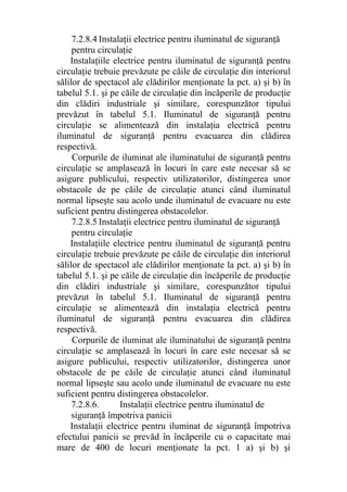 7.2.8.4 Instalaţii electrice pentru iluminatul de siguranţă
pentru circulaţie
Instalaţiile electrice pentru iluminatul de siguranţă pentru
circulaţie trebuie prevăzute pe căile de circulaţie din interiorul
sălilor de spectacol ale clădirilor menţionate la pct. a) şi b) în
tabelul 5.1. şi pe căile de circulaţie din încăperile de producţie
din clădiri industriale şi similare, corespunzător tipului
prevăzut în tabelul 5.1. Iluminatul de siguranţă pentru
circulaţie se alimentează din instalaţia electrică pentru
iluminatul de siguranţă pentru evacuarea din clădirea
respectivă.
Corpurile de iluminat ale iluminatului de siguranţă pentru
circulaţie se amplasează în locuri în care este necesar să se
asigure publicului, respectiv utilizatorilor, distingerea unor
obstacole de pe căile de circulaţie atunci când iluminatul
normal lipseşte sau acolo unde iluminatul de evacuare nu este
suficient pentru distingerea obstacolelor.
7.2.8.5 Instalaţii electrice pentru iluminatul de siguranţă
pentru circulaţie
Instalaţiile electrice pentru iluminatul de siguranţă pentru
circulaţie trebuie prevăzute pe căile de circulaţie din interiorul
sălilor de spectacol ale clădirilor menţionate la pct. a) şi b) în
tabelul 5.1. şi pe căile de circulaţie din încăperile de producţie
din clădiri industriale şi similare, corespunzător tipului
prevăzut în tabelul 5.1. Iluminatul de siguranţă pentru
circulaţie se alimentează din instalaţia electrică pentru
iluminatul de siguranţă pentru evacuarea din clădirea
respectivă.
Corpurile de iluminat ale iluminatului de siguranţă pentru
circulaţie se amplasează în locuri în care este necesar să se
asigure publicului, respectiv utilizatorilor, distingerea unor
obstacole de pe căile de circulaţie atunci când iluminatul
normal lipseşte sau acolo unde iluminatul de evacuare nu este
suficient pentru distingerea obstacolelor.
7.2.8.6. Instalaţii electrice pentru iluminatul de
siguranţă împotriva panicii
Instalaţii electrice pentru iluminat de siguranţă împotriva
efectului panicii se prevăd în încăperile cu o capacitate mai
mare de 400 de locuri menţionate la pct. 1 a) şi b) şi
 