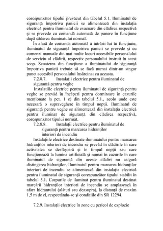 corespunzător tipului prevăzut din tabelul 5.1. Iluminatul de
siguranţă împotriva panicii se alimentează din instalaţia
electrică pentru iluminatul de evacuare din clădirea respectivă
şi se prevede cu comandă automată de punere în funcţiune
după căderea iluminatului normal.
În afară de comanda automată a intrării lui în funcţiune,
iluminatul de siguranţă împotriva panicii se prevede şi cu
comenzi manuale din mai multe locuri accesibile personalului
de serviciu al clădirii, respectiv personalului instruit în acest
scop. Scoaterea din funcţiune a iluminatului de siguranţă
împotriva panicii trebuie să se facă numai dintr-un singur
punct accesibil personalului însărcinat cu aceasta.
7.2.8.7. InstaIaţii electrice pentru iluminatul de
siguranţă pentru veghe
Instalaţiile electrice pentru iluminatul de siguranţă pentru
veghe se prevăd în încăperi pentru dormitoare în cazurile
menţionate la pct. 1 c) din tabelul 5.1., acolo unde este
necesară o supraveghere în timpul nopţii. Iluminatul de
siguranţă pentru veghe se alimentează din instalaţia electrică
pentru iluminat de siguranţă din clădirea respectivă,
corespunzător tipului normat.
7.2.8.8. Instalaţii electrice pentru iluminatul de
siguranţă pentru marcarea hidranţilor
interiori de incendiu
Instalaţiile electrice destinate iluminatului pentru marcarea
hidranţilor interiori de incendiu se prevăd în clădirile în care
activitatea se desfăşoară şi în timpul nopţii sau care
funcţionează la lumina artificială şi numai în cazurile în care
iluminatul de siguranţă din aceste clădiri nu asigură
distingerea hidranţilor. Iluminatul pentru marcarea hidranţilor
interiori de incendiu se alimentează din instalaţia electrică
pentru iluminatul de siguranţă corespunzător tipului stabilit în
tabelul 5.1. Corpurile de iluminat pentru iluminatul destinat
marcării hidranţilor interiori de incendiu se amplasează în
afara hidrantului (alături sau deasupra), la distanţă de maxim
1,5 m de el, respectându-se şi condiţiile din SR 12294.
7.2.9. Instalaţii electrice în zone cu pericol de explozie
 