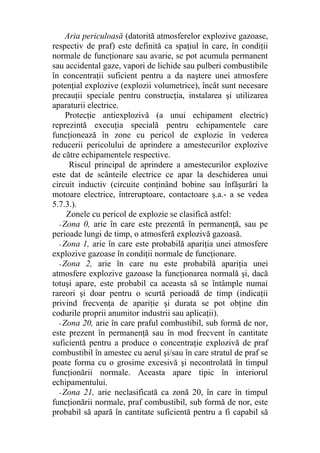 Aria periculoasă (datorită atmosferelor explozive gazoase,
respectiv de praf) este definită ca spaţiul în care, în condiţii
normale de funcţionare sau avarie, se pot acumula permanent
sau accidental gaze, vapori de lichide sau pulberi combustibile
în concentraţii suficient pentru a da naştere unei atmosfere
potenţial explozive (explozii volumetrice), încât sunt necesare
precauţii speciale pentru construcţia, instalarea şi utilizarea
aparaturii electrice.
Protecţie antiexplozivă (a unui echipament electric)
reprezintă execuţia specială pentru echipamentele care
funcţionează în zone cu pericol de explozie în vederea
reducerii pericolului de aprindere a amestecurilor explozive
de către echipamentele respective.
Riscul principal de aprindere a amestecurilor explozive
este dat de scânteile electrice ce apar la deschiderea unui
circuit inductiv (circuite conţinând bobine sau înfăşurări la
motoare electrice, întreruptoare, contactoare ş.a.- a se vedea
5.7.3.).
Zonele cu pericol de explozie se clasifică astfel:
- Zona 0, arie în care este prezentă în permanenţă, sau pe
perioade lungi de timp, o atmosferă explozivă gazoasă.
- Zona 1, arie în care este probabilă apariţia unei atmosfere
explozive gazoase în condiţii normale de funcţionare.
- Zona 2, arie în care nu este probabilă apariţia unei
atmosfere explozive gazoase la funcţionarea normală şi, dacă
totuşi apare, este probabil ca aceasta să se întâmple numai
rareori şi doar pentru o scurtă perioadă de timp (indicaţii
privind frecvenţa de apariţie şi durata se pot obţine din
codurile proprii anumitor industrii sau aplicaţii).
- Zona 20, arie în care praful combustibil, sub formă de nor,
este prezent în permanenţă sau în mod frecvent în cantitate
suficientă pentru a produce o concentraţie explozivă de praf
combustibil în amestec cu aerul şi/sau în care stratul de praf se
poate forma cu o grosime excesivă şi necontrolată în timpul
funcţionării normale. Aceasta apare tipic în interiorul
echipamentului.
- Zona 21, arie neclasificată ca zonă 20, în care în timpul
funcţionării normale, praf combustibil, sub formă de nor, este
probabil să apară în cantitate suficientă pentru a fi capabil să
 