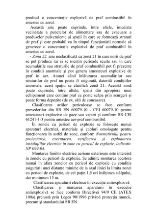 producă o concentraţie explozivă de praf combustibil în
amestec cu aerul.
Această arie poate cuprinde, între altele, imediata
vecinătate a punctelor de alimentare sau de evacuare a
produselor pulverulente şi spaţii în care se formează straturi
de praf şi este probabil ca în timpul funcţionării normale să
genereze o concentraţie explozivă de praf combustibil în
amestec cu aerul.
- Zona 22, arie neclasificată ca zonă 21 în care norii de praf
se pot produce rar şi se menţin perioade scurte sau în care
acumulările sau straturile de praf combustibil pot fi prezente
în condiţii anormale şi pot genera amestecuri explozive de
praf în aer. Atunci când înlăturarea acumulărilor sau
straturilor de praf nu poate fi asigurată, datorită condiţiilor
anormale, acest spaţiu se clasifică zonă 21. Această zonă
poate cuprinde, între altele, spaţii din apropiera unui
echipament care conţine praf ce poate scăpa prin scurgeri şi
poate forma depozite (de ex. săli de concasare).
Clasificarea ariilor periculoase se face conform
prevederilor din SR EN 60079-10 - CEI 60079-10 pentru
amestecuri explozive de gaze sau vapori şi conform SR CEI
61241-1-3 pentru amestec aer-praf combustibil.
În zonele cu pericol de explozie se foloseşte numai
aparatură electrică, materiale şi cabluri omologate pentru
funcţionarea în astfel de zone, conform Normativului pentru
proiectarea, executarea, verificarea şi exploatarea
instalaţiilor electrice în zone cu pericol de explozie, indicativ
NP 099-04.
Montarea liniilor electrice aeriene exterioare este interzisă
în zonele cu pericol de explozie. Se admite montarea acestora
numai în afara zonelor cu pericol de explozie cu condiţia
asigurării unei distanţe minime de la axul liniei la limita zonei
cu pericol de explozie, de cel puţin 1,5 ori înălţimea stâlpului,
dar minimum 15 m.
Clasificarea aparaturii electrice în execuţie antiexplozivă
Clasificarea şi marcarea aparaturii în execuţie
antiexplozivă se face conform Directivei 94/9 CE (ATEX
100a) preluată prin Legea 90/1996 privind protecţia muncii,
precum şi standardului SR EN
 