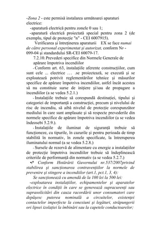 -Zona 2 - este permisă instalarea următoarei aparaturi
electrice:
-aparatură electrică pentru zonele 0 sau 1;
-aparatură electrică proiectată special pentru zona 2 (de
exemplu, tipul de protecţie "n" - CEI 6007915).
Verificarea şi întreţinerea aparaturii EX se face numai
de către personal experimentat şi autorizat, conform NP -
099-04 şi standardului SR-CEI 60079-17.
7.2.10.Prevederi specifice din Normele Generale de
apărare împotriva incendiilor
- Conform art. 63, instalaţiile aferente construcţiilor, cum
sunt cele ... electrice . . . .se proiectează, se execută şi se
exploatează potrivit reglementărilor tehnice şi măsurilor
specifice de apărare împotriva incendiilor, astfel încât acestea
să nu constituie surse de iniţiere şi/sau de propagare a
incendiilor (a se vedea 5.2.1.)
- Instalaţiile trebuie să corespundă destinaţiei, tipului şi
categoriei de importanţă a construcţiei, precum şi nivelului de
risc de incendiu, să aibă nivelul de protecţie corespunzător
mediului în care sunt amplasate şi să respecte prevederile din
normele specifice de apărare împotriva incendiilor (a se vedea
îndeosebi 5.2.9.).
- Instalaţiile de iluminat de siguranţă trebuie să
funcţioneze, cu tipurile, în cazurile şi pentru perioada de timp
stabilită în normativ, în zonele specificate, la întreruperea
iluminatului normal (a se vedea 5.2.8.)
- Sursele de rezervă de alimentare cu energie a instalaţiilor
de protecţie împotriva incendiilor trebuie să îndeplinească
criteriile de performanţă din normativ (a se vedea 5.2.7.)
•I* Conform Hotărârii Guvernului nr.537/2007privind
stabilirea şi sancţionarea contravenţiilor la normele de
prevenire şi stingere a incendiilor (art.1, pct.1, 3, 4):
Se sancţionează cu amendă de la 100 lei la 500 lei:
-exploatarea instalaţiilor, echipamentelor şi aparatelor
electrice în condiţii în care se generează supracurenţi sau
suprasolicitări din cauza racordării unor consumatori care
depăşesc puterea nominală a circuitelor, existenţei
contactelor imperfecte la conexiuni şi legături, străpungerii
ori lipsei izolaţiei la îmbinări sau la capetele conductoarelor;
 