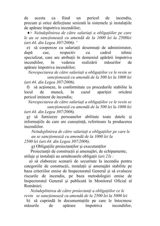 de acesta ca fiind un pericol de incendiu,
precum şi orice defecţiune sesizată la sistemele şi instalaţiile
de apărare împotriva incendiilor;
♦> Neîndeplinirea de către salariaţi a obligaţiilor pe care
le au se sancţionează cu amendă de la 1000 lei la 2500lei
(art.44. din Legea 307/2006). '
e) să coopereze cu salariaţii desemnaţi de administrator,
după caz, respectiv cu cadrul tehnic
specializat, care are atribuţii în domeniul apărării împotriva
incendiilor, în vederea realizării măsurilor de
apărare împotriva incendiilor;
Nerespectarea de către salariaţi a obligaţiilor ce le revin se
sancţionează cu amendă de la 500 lei la 1000 lei
(art.44. din Legea 307/2006).
f) să acţioneze, în conformitate cu procedurile stabilite la
locul de muncă, în cazul apariţiei oricărui
pericol iminent de incendiu;
Nerespectarea de către salariaţi a obligaţiilor ce le revin se
sancţionează cu amendă de la 500 lei la 1000 lei
(art.44. din Legea 307/2006).
g) să furnizeze persoanelor abilitate toate datele şi
informaţiile de care are cunoştinţă, referitoare la producerea
incendiilor.
Neîndeplinirea de către salariaţi a obligaţiilor pe care le
au se sancţionează cu amendă de la 1000 lei la
2500 lei (art.44. din Legea 307/2006).
g) Obligaţiile proiectanţilor şi executanţilor
Proiectanţii de construcţii şi amenajări, de echipamente,
utilaje şi instalaţii au următoarele obligaţii (art.23) :
a) să elaboreze scenarii de securitate la incendiu pentru
categoriile de construcţii, instalaţii şi amenajări stabilite pe
baza criteriilor emise de Inspectoratul General şi să evalueze
riscurile de incendiu, pe baza metodologiei emise de
Inspectoratul General şi publicată în Monitorul Oficial al
României;
Neîndeplinirea de către proiectanţi a obligaţiilor ce le
revin se sancţionează cu amendă de la 2500 lei la 5000 lei
b) să cuprindă în documentaţiile pe care le întocmesc
măsurile de apărare împotriva incendiilor,
 