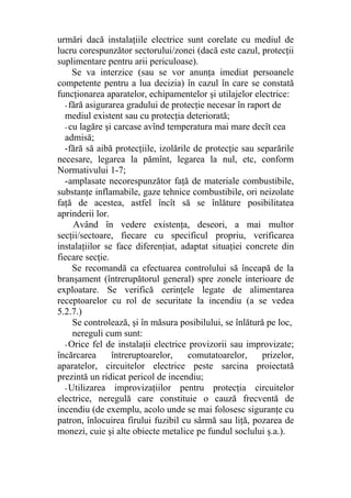 urmări dacă instalaţiile electrice sunt corelate cu mediul de
lucru corespunzător sectorului/zonei (dacă este cazul, protecţii
suplimentare pentru arii periculoase).
Se va interzice (sau se vor anunţa imediat persoanele
competente pentru a lua decizia) în cazul în care se constată
funcţionarea aparatelor, echipamentelor şi utilajelor electrice:
- fără asigurarea gradului de protecţie necesar în raport de
mediul existent sau cu protecţia deteriorată;
- cu lagăre şi carcase avînd temperatura mai mare decît cea
admisă;
-fără să aibă protecţiile, izolările de protecţie sau separările
necesare, legarea la pămînt, legarea la nul, etc, conform
Normativului 1-7;
-amplasate necorespunzător faţă de materiale combustibile,
substanţe inflamabile, gaze tehnice combustibile, ori neizolate
faţă de acestea, astfel încît să se înlăture posibilitatea
aprinderii lor.
Având în vedere existenţa, deseori, a mai multor
secţii/sectoare, fiecare cu specificul propriu, verificarea
instalaţiilor se face diferenţiat, adaptat situaţiei concrete din
fiecare secţie.
Se recomandă ca efectuarea controlului să înceapă de la
branşament (întrerupătorul general) spre zonele interioare de
exploatare. Se verifică cerinţele legate de alimentarea
receptoarelor cu rol de securitate la incendiu (a se vedea
5.2.7.)
Se controlează, şi în măsura posibilului, se înlătură pe loc,
nereguli cum sunt:
- Orice fel de instalaţii electrice provizorii sau improvizate;
încărcarea întreruptoarelor, comutatoarelor, prizelor,
aparatelor, circuitelor electrice peste sarcina proiectată
prezintă un ridicat pericol de incendiu;
- Utilizarea improvizaţiilor pentru protecţia circuitelor
electrice, neregulă care constituie o cauză frecventă de
incendiu (de exemplu, acolo unde se mai folosesc siguranţe cu
patron, înlocuirea firului fuzibil cu sârmă sau liţă, pozarea de
monezi, cuie şi alte obiecte metalice pe fundul soclului ş.a.).
 