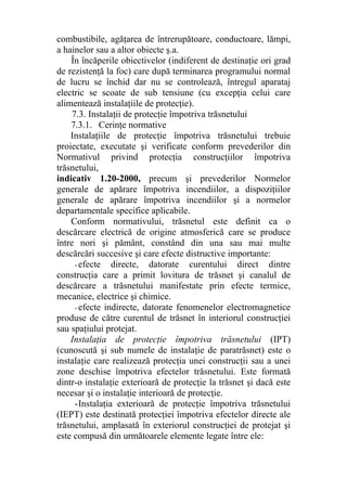 combustibile, agăţarea de întrerupătoare, conductoare, lămpi,
a hainelor sau a altor obiecte ş.a.
În încăperile obiectivelor (indiferent de destinaţie ori grad
de rezistenţă la foc) care după terminarea programului normal
de lucru se închid dar nu se controlează, întregul aparataj
electric se scoate de sub tensiune (cu excepţia celui care
alimentează instalaţiile de protecţie).
7.3. Instalaţii de protecţie împotriva trăsnetului
7.3.1. Cerinţe normative
Instalaţiile de protecţie împotriva trăsnetului trebuie
proiectate, executate şi verificate conform prevederilor din
Normativul privind protecţia construcţiilor împotriva
trăsnetului,
indicativ 1.20-2000, precum şi prevederilor Normelor
generale de apărare împotriva incendiilor, a dispoziţiilor
generale de apărare împotriva incendiilor şi a normelor
departamentale specifice aplicabile.
Conform normativului, trăsnetul este definit ca o
descărcare electrică de origine atmosferică care se produce
între nori şi pământ, constând din una sau mai multe
descărcări succesive şi care efecte distructive importante:
- efecte directe, datorate curentului direct dintre
construcţia care a primit lovitura de trăsnet şi canalul de
descărcare a trăsnetului manifestate prin efecte termice,
mecanice, electrice şi chimice.
- efecte indirecte, datorate fenomenelor electromagnetice
produse de către curentul de trăsnet în interiorul construcţiei
sau spaţiului protejat.
Instalaţia de protecţie împotriva trăsnetului (IPT)
(cunoscută şi sub numele de instalaţie de paratrăsnet) este o
instalaţie care realizează protecţia unei construcţii sau a unei
zone deschise împotriva efectelor trăsnetului. Este formată
dintr-o instalaţie exterioară de protecţie la trăsnet şi dacă este
necesar şi o instalaţie interioară de protecţie.
-Instalaţia exterioară de protecţie împotriva trăsnetului
(IEPT) este destinată protecţiei împotriva efectelor directe ale
trăsnetului, amplasată în exteriorul construcţiei de protejat şi
este compusă din următoarele elemente legate între ele:
 