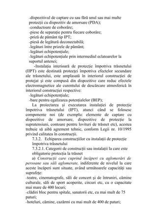 -dispozitivul de captare cu sau fără unul sau mai multe
protecţii cu dispozitiv de amorsare (PDA);
-conductoare de coborâre;
-piese de separaţie pentru fiecare coborâre;
-priză de pământ tip IPT;
-piesă de legătură deconectabilă;
-legături între prizele de pământ;
-legături echipotenţiale;
-legături echipotenţiale prin intermediul eclatoarelor la
suportul antenei;
-Instalaţia interioară de protecţie împotriva trăsnetului
(IIPT) este destinată protecţei împotriva efectelor secundare
ale trăsnetului, este amplasată în interiorul construcţiei de
protejat şi este compusă din dispozitive care reduc efectele
electromagnetice ale curentului de descărcare atmosferică în
interiorul construcţiei respective:
-legături echipotenţiale;
-bare pentru egalizarea potenţialelor (BEP);
La proiectarea şi executarea instalaţiei de protecţie
împotriva trăsnetului (IPT), atunci când se folosesc
componente noi (de exemplu: elemente de captare cu
dispozitive de amorsare, dispozitive de protecţie la
supratensiuni, contoare pentru lovituri de trăsnet etc), acestea
trebuie să aibă agrement tehnic, conform Legii nr. 10/1995
privind calitatea în construcţii.
7.3.2. Echiparea construcţiilor cu instalaţii de protecţie
împotriva trăsnetului
7.3.2.1. Categorii de construcţii sau instalaţii la care este
obligatorie protecţia la trăsnet
a) Construcţii care cuprind încăperi cu aglomerări de
persoane sau săli aglomerate, indiferente de nivelul la care
aceste încăperi sunt situate, având următoarele capacităţi sau
suprafeţe:
-teatre, cinematografe, săli de concert şi de întruniri, cămine
culturale, săli de sport acoperite, circuri etc, cu o capacitate
mai mare de 400 locuri;
-clădiri bloc pentru spitale, sanatorii etc, cu mai mult de 75
paturi;
-hoteluri, cămine, cazărmi cu mai mult de 400 de paturi;
 