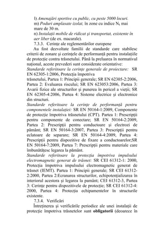 l) Amenajări sportive cu public, cu peste 5000 locuri.
m) Poduri amplasate izolat, în zone cu indice Nk mai
mare de 30 m.
n) Instalaţii mobile de ridicat şi transportat, existente în
aer liber (de ex. macarale).
7.3.3. Cerinţe ale reglementărilor europene
Au fost dezvoltate familii de standarde care stabilesc
criterii de zonare şi cerinţele de performanţă pentru instalaţiile
de protecţie contra trăsnetului. Până la preluarea în normativul
naţional, aceste prevederi sunt considerate orientative:
Standarde referitoare la cerinţe generale de proiectare: SR
EN 62305-1:2006, Protecţia împotriva
trăsnetului, Partea 1: Principii generale; SR EN 62305-2:2006,
Partea 2: Evaluarea riscului; SR EN 623053:2006, Partea 3:
Avarii fizice ale structurilor şi punerea în pericol a vieţii; SR
EN 62305-4:2006, Partea 4: Sisteme electrice şi electronice
din structuri.
Standarde referitoare la cerinţe de performanţă pentru
componentele instalaţiei: SR EN 50164-1:2009, Componente
de protecţie împotriva trăsnetului (CPT). Partea 1: Prescripţii
pentru componente de conectare; SR EN 50164-2:2009,
Partea 2: Prescripţii pentru conductoare şi electrozi de
pământ; SR EN 50164-3:2007, Partea 3: Prescripţii pentru
eclatoare de separare; SR EN 50164-4:2009, Partea 4:
Prescripţii pentru dispozitive de fixare a conductoarelor;SR
EN 50164-7:2009, Partea 7: Prescripţii pentru materiale care
îmbunătăţesc legarea la pământ.
Standarde referitoare la protecţia împotriva impulsului
electromagnetic generat de trăsnet: SR CEI 61312-1: 2000,
Protecţia împotriva impulsului electromagnetic generat de
trăsnet (IEMT). Partea 1: Principii generale; SR CEI 61312-
2:2000, Partea 2:Ecranarea structurilor, echipotenţializarea în
interiorul acestora şi legarea la pamânt; CEI 61312-3, Partea
3: Cerinţe pentru dispozitivele de protecţie; SR CEI 61312-4:
2000, Partea 4: Protecţia echipamentelor în structurile
existente.
7.3.4. Verificări
Întreţinerea şi verificările periodice ale unei instalaţii de
protecţie împotriva trăsnetelor sunt obligatorii (deoarece în
 