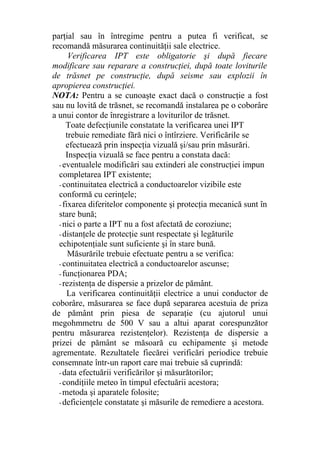 parţial sau în întregime pentru a putea fi verificat, se
recomandă măsurarea continuităţii sale electrice.
Verificarea IPT este obligatorie şi după fiecare
modificare sau reparare a construcţiei, după toate loviturile
de trăsnet pe construcţie, după seisme sau explozii în
apropierea construcţiei.
NOTA: Pentru a se cunoaşte exact dacă o construcţie a fost
sau nu lovită de trăsnet, se recomandă instalarea pe o coborâre
a unui contor de înregistrare a loviturilor de trăsnet.
Toate defecţiunile constatate la verificarea unei IPT
trebuie remediate fără nici o întîrziere. Verificările se
efectuează prin inspecţia vizuală şi/sau prin măsurări.
Inspecţia vizuală se face pentru a constata dacă:
- eventualele modificări sau extinderi ale construcţiei impun
completarea IPT existente;
- continuitatea electrică a conductoarelor vizibile este
conformă cu cerinţele;
- fixarea diferitelor componente şi protecţia mecanică sunt în
stare bună;
- nici o parte a IPT nu a fost afectată de coroziune;
- distanţele de protecţie sunt respectate şi legăturile
echipotenţiale sunt suficiente şi în stare bună.
Măsurările trebuie efectuate pentru a se verifica:
- continuitatea electrică a conductoarelor ascunse;
- funcţionarea PDA;
- rezistenţa de dispersie a prizelor de pământ.
La verificarea continuităţii electrice a unui conductor de
coborâre, măsurarea se face după separarea acestuia de priza
de pământ prin piesa de separaţie (cu ajutorul unui
megohmmetru de 500 V sau a altui aparat corespunzător
pentru măsurarea rezistenţelor). Rezistenţa de dispersie a
prizei de pământ se măsoară cu echipamente şi metode
agrementate. Rezultatele fiecărei verificări periodice trebuie
consemnate într-un raport care mai trebuie să cuprindă:
- data efectuării verificărilor şi măsurătorilor;
- condiţiile meteo în timpul efectuării acestora;
- metoda şi aparatele folosite;
- deficienţele constatate şi măsurile de remediere a acestora.
 