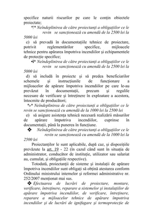 specifice naturii riscurilor pe care le conţin obiectele
proiectate;
*!* Neîndeplinirea de către proiectanţi a obligaţiilor ce le
revin se sancţionează cu amendă de la 2500 lei la
5000 lei
c) să prevadă în documentaţiile tehnice de proiectare,
potrivit reglementărilor specifice, mijloacele
tehnice pentru apărarea împotriva incendiilor şi echipamentele
de protecţie specifice;
•î* Neîndeplinirea de către proiectanţi a obligaţiilor ce le
revin se sancţionează cu amendă de la 2500 lei la
5000 lei
d) să includă în proiecte şi să predea beneficiarilor
schemele şi instrucţiunile de funcţionare a
mijloacelor de apărare împotriva incendiilor pe care le-au
prevăzut în documentaţii, precum şi regulile
necesare de verificare şi întreţinere în exploatare a acestora,
întocmite de producători;
*»* Neîndeplinirea de către proiectanţi a obligaţiilor ce le
revin se sancţionează cu amendă de la 1000 lei la 2500 lei
e) să asigure asistenţa tehnică necesară realizării măsurilor
de apărare împotriva incendiilor, cuprinse în
documentaţii, până la punerea în funcţiune.
❖ Neîndeplinirea de către proiectanţi a obligaţiilor ce le
revin se sancţionează cu amendă de la 1000 lei la
2500 lei
Proiectanţilor le sunt aplicabile, după caz, şi dispoziţiile
prevăzute la art. 19 - 22 (în cazul când sunt în situaţia de
administrator, conducător de instituţie, utilizator sau salariat
au, cumulat, şi obligaţiile respective).
Totodată, proiectanţii de sisteme şi instalaţii de apărare
împotriva incendiilor sunt obligaţi să obţină atestarea conform
Ordinului ministrului internelor şi reformei administrative nr.
252/2007 menţionat mai sus.
❖ Efectuarea de lucrări de proiectare, montare,
verificare, întreţinere, reparare a sistemelor şi instalaţiilor de
apărare împotriva incendiilor, de verificare, întreţinere,
reparare a mijloacelor tehnice de apărare împotriva
incendiilor şi de lucrări de ignifugare şi termoprotecţie de
 