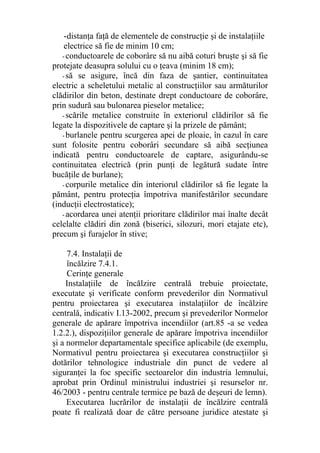 -distanţa faţă de elementele de construcţie şi de instalaţiile
electrice să fie de minim 10 cm;
- conductoarele de coborâre să nu aibă coturi bruşte şi să fie
protejate deasupra solului cu o ţeava (minim 18 cm);
- să se asigure, încă din faza de şantier, continuitatea
electric a scheletului metalic al construcţiilor sau armăturilor
clădirilor din beton, destinate drept conductoare de coborâre,
prin sudură sau bulonarea pieselor metalice;
- scările metalice construite în exteriorul clădirilor să fie
legate la dispozitivele de captare şi la prizele de pământ;
- burlanele pentru scurgerea apei de ploaie, în cazul în care
sunt folosite pentru coborâri secundare să aibă secţiunea
indicată pentru conductoarele de captare, asigurându-se
continuitatea electrică (prin punţi de legătură sudate între
bucăţile de burlane);
- corpurile metalice din interiorul clădirilor să fie legate la
pământ, pentru protecţia împotriva manifestărilor secundare
(inducţii electrostatice);
- acordarea unei atenţii prioritare clădirilor mai înalte decât
celelalte clădiri din zonă (biserici, silozuri, mori etajate etc),
precum şi furajelor în stive;
7.4. Instalaţii de
încălzire 7.4.1.
Cerinţe generale
Instalaţiile de încălzire centrală trebuie proiectate,
executate şi verificate conform prevederilor din Normativul
pentru proiectarea şi executarea instalaţiilor de încălzire
centrală, indicativ I.13-2002, precum şi prevederilor Normelor
generale de apărare împotriva incendiilor (art.85 -a se vedea
1.2.2.), dispoziţiilor generale de apărare împotriva incendiilor
şi a normelor departamentale specifice aplicabile (de exemplu,
Normativul pentru proiectarea şi executarea construcţiilor şi
dotărilor tehnologice industriale din punct de vedere al
siguranţei la foc specific sectoarelor din industria lemnului,
aprobat prin Ordinul ministrului industriei şi resurselor nr.
46/2003 - pentru centrale termice pe bază de deşeuri de lemn).
Executarea lucrărilor de instalaţii de încălzire centrală
poate fi realizată doar de către persoane juridice atestate şi
 