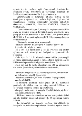 agreate tehnic, conform legii. Competenţele instalatorilor
autorizaţi pentru proiectarea şi executarea lucrărilor de
încălzire centrală sunt stabilite de către normativ.
Echipamentele şi materialele utilizate trebuie să fie
omologate şi agrementate, conform legii sau, după caz, să
îndeplinească cerinţele directivelor europene aplicabile
(Directiva 89/106/CEE, Directiva 92/42/CEE, Directiva
93/68/CEE)'.
Centralele termice pot fi, de regulă, amplasate în clădirile
civile cu condiţia separării lor faţă de restul construcţiei prin
pereţi şi planşee rezistente la foc minim 3 ore pentru pereţi
(REI 180) şi 2 ore pentru planşee (REI 120), cu acces dintr-un
coridor interior.
Centralele termice nu se amplasează:
-în şi sub încăperi din categoria A sau B de pericol de
incendiu, nici alipite acestora;
- în şi sub săli aglomerate şi căi de evacuare ale sălilor
aglomerate, sub scene şi sub încăperi cu aglomerări de
persoane;
- în încăperi de zi şi dormitoarele colectivităţilor pentru copii
de vârstă preşcolară, precum şi sub acestea în cazul în care se
utilizează drept combustibil gazele naturale sau GPL;
- în şi sub săli de clasă, laboratoare sau săli de gimnastică
din clădiri pentru învăţământul elementar şi mediu;
- în clădiri de spitale sau cu caracter spitalicesc, sub saloane
de bolnavi sau sub săli de operaţii;
- la subsolul clădirilor, în cazul în care se foloseşte drept
combustibil GPL;
-în interiorul clădirilor înalte (peste 28 m) exceptând
porţiunile de clădire care nu ating această înălţime; se
exceptează centralele termice de apartament;
-în spaţii cu risc mare de incendiu din clădiri civile, definite
conform Normativului P118.
Sălile de cazane ale centralelor termice se separă de clădiri
sau alte încăperi prin pereţi minim REI 90 şi planşee minim
REI 60.
La instalaţiile de încălzire centrală din clădirile şi
încăperile cu pericol de explozie sau incendiu, agentul termic
 