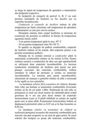 se alege în raport de temperatura de aprindere a materialelor
din încăperile respective.
În încăperile de categorii de pericol A, B, C nu sunt
permise instalaţiile de încălzire cu foc deschis sau cu
suprafeţe incandescente.
Conductele şi corpurile de încălzire trebuie să aibă
temperatura pe feţele exterioare sub temperatura de aprindere
a substanţelor cu care pot veni în contact.
Distanţele minime între corpul încălzitor şi elemente de
construcţii ale pereţilor se stabilesc în funcţie de temperatura
agentului termic astfel:
- 5 cm pentru temperaturi până la max. 95° C
- 10 cm pentru temperaturi între 96-150 "C.
În spaţiile cu degajări de pulberi combustibile, corpurile
de încălzire trebuie să fie netede, fără aripioare pentru a nu
permite acumularea pulberii.
Distanţa de la izolaţia termică a conductelor până la
materialele combustibile trebuie să fie minim 0,25m. Pentru
izolarea termică a conductelor de abur sau apă supraîncălzită
se utilizează doar materiale incombustibile. La trecerea
conductelor instalaţiilor de încălzire prin pereţi sau prin
planşee executate din materiale combustibile, trebuie
introduse în tuburi de protecţie şi izolate cu materiale
incombustibile. La trecerea prin pereţi incombustibili,
elementele de etanşare a golurilor trebuie să aibă o rezistenţă
la foc egală cu cea a peretelui.
La instalarea sobelor fără acumulare de căldură, distanţa
între sobe sau burlane şi materialele combustibile învecinate
trebuie să fie de cel puţin 1,00m. Pardoseala de sub sobe se
protejează cu unul sau două straturi de cărămidă plină având
grosimea de 6 cm sau prin două straturi de materiale
termoizolante (cum ar fi pâslă îmbibată cu soluţie de argilă)
peste care se pune tablă. Postamentul termoizolator trebuie să
depăşească perimetrul sobei cu 0,25 cm şi în faţa focarului cu
0,50 cm.
La instalarea sobelor cu acumulare de căldură se
realizează protejarea tavanelor din materiale combustibile prin
tencuire sau prin acoperire cu un strat de gips-carton. În cazul
sobelor din încăperi cu pereţi din materiale combustibile,
 