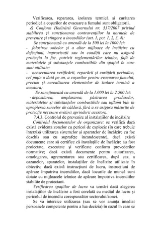Verificarea, repararea, izolarea termică şi curăţarea
periodică a coşurilor de evacuare a fumului sunt obligatorii.
& Conform Hotărârii Guvernului nr. 537/2007 privind
stabilirea şi sancţionarea contravenţiilor la normele de
prevenire şi stingere a incendiilor (art. 1, pct. 1, 2, 3, 4):
Se sancţionează cu amendă de la 500 lei la 1000 lei:
- folosirea sobelor şi a altor mijloace de încălzire cu
defecţiuni, improvizaţii sau în condiţii care nu asigură
protecţia la foc, potrivit reglementărilor tehnice, faţă de
materialele şi substanţele combustibile din spaţiul în care
sunt utilizate;
- neexecutarea verificării, reparării şi curăţării periodice,
cel puţin o dată pe an, a coşurilor pentru evacuarea fumului,
precum şi nerealizarea elementelor de izolare termică a
acestora;
Se sancţionează cu amendă de la 1.000 lei la 2.500 lei:
- depozitarea, amplasarea, păstrarea produselor,
materialelor şi substanţelor combustibile sau inflami bile în
apropierea surselor de căldură, fără a se asigura măsurile de
protecţie necesare evitării aprinderii acestora.
7.4.3. Controlul de prevenire al instalaţiilor de încălzire
Controlul documentelor de organizare: se verifică dacă
există evidenţa zonelor cu pericol de explozie (în care trebuie
interzisă utilizarea sistemelor şi aparatelor de încălzire cu foc
deschis sau cu suprafeţe incandescente), dacă există
documente care să certifice că instalaţiile de încălzire au fost
proiectate, executate şi verificate conform prevederilor
normative; dacă există documente pentru autorizarea,
omologarea, agrementarea sau certificarea, după caz, a
cazanelor, aparatelor, instalaţiilor de încălzire utilizate în
obiectiv; dacă există instrucţiuni de lucru, instrucţiuni de
apărare împotriva incendiilor, dacă locurile de muncă sunt
dotate cu mijloacele tehnice de apărare împotriva incendiilor
stabilite de proiectant.
Verificarea spaţiilor de lucru va urmări dacă alegerea
instalaţiilor de încălzire a fost corelată cu mediul de lucru şi
pericolul de incendiu corespunzător sectorului/zonei.
Se va interzice utilizarea (sau se vor anunţa imediat
persoanele competente pentru a lua decizia) în cazul în care se
 