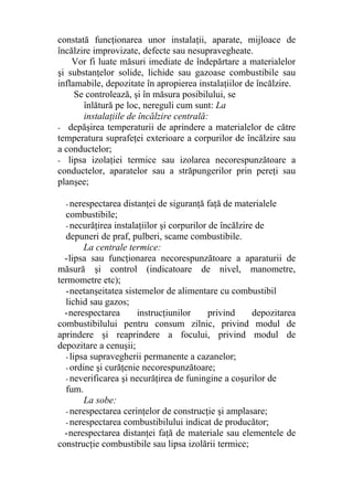 constată funcţionarea unor instalaţii, aparate, mijloace de
încălzire improvizate, defecte sau nesupravegheate.
Vor fi luate măsuri imediate de îndepărtare a materialelor
şi substanţelor solide, lichide sau gazoase combustibile sau
inflamabile, depozitate în apropierea instalaţiilor de încălzire.
Se controlează, şi în măsura posibilului, se
înlătură pe loc, nereguli cum sunt: La
instalaţiile de încălzire centrală:
- depăşirea temperaturii de aprindere a materialelor de către
temperatura suprafeţei exterioare a corpurilor de încălzire sau
a conductelor;
- lipsa izolaţiei termice sau izolarea necorespunzătoare a
conductelor, aparatelor sau a străpungerilor prin pereţi sau
planşee;
- nerespectarea distanţei de siguranţă faţă de materialele
combustibile;
- necurăţirea instalaţiilor şi corpurilor de încălzire de
depuneri de praf, pulberi, scame combustibile.
La centrale termice:
-lipsa sau funcţionarea necorespunzătoare a aparaturii de
măsură şi control (indicatoare de nivel, manometre,
termometre etc);
-neetanşeitatea sistemelor de alimentare cu combustibil
lichid sau gazos;
-nerespectarea instrucţiunilor privind depozitarea
combustibilului pentru consum zilnic, privind modul de
aprindere şi reaprindere a focului, privind modul de
depozitare a cenuşii;
- lipsa supravegherii permanente a cazanelor;
- ordine şi curăţenie necorespunzătoare;
- neverificarea şi necurăţirea de funingine a coşurilor de
fum.
La sobe:
- nerespectarea cerinţelor de construcţie şi amplasare;
- nerespectarea combustibilului indicat de producător;
-nerespectarea distanţei faţă de materiale sau elementele de
construcţie combustibile sau lipsa izolării termice;
 