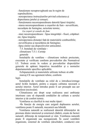 - funcţionare nesupravegheată sau în regim de
supraîncălzire;
- nerespectarea instrucţiunilor privind colectarea şi
depozitarea jarului şi cenuşei;
- funcţionarea necorespunzătoare datorită lipsei tirajului;
- starea necorespunzătoare a coşurilor de fum - neverificate,
necurăţate de funingine, neizolate termic;
La coşuri şi canale de fum:
- stare necorespunzătoare : lipsa integrităţii - fisuri, crăpături
etc; lipsa tirajului.
- nerespectarea distanţei faţă de materialele combustibile;
- neverificarea şi necurăţirea de funingine;
- lipsa sitelor sau dispozitivelor antiscântei.
7.5. Instalaţii de ventilaţie -
climatizare 7.5.1. Cerinţe
generale
Instalaţiile de ventilare - climatizare trebuie proiectate,
executate şi verificate conform prevederilor din Normativul
I.5. Trebuie avute în vedere şi prevederilor dispoziţiilor
generale de apărare împotriva incendiilor şi a normelor
departamentale specifice aplicabile.
Echipamentele şi materialele utilizate trebuie să aibă
marcaj CE sau agrement tehnic, conform
legii.
Instalaţiile de ventilaţie au rolul de a introduce/extrage
aerul în/din încăperi, pentru a asigura calitatea necesară a
aerului interior. Aerul introdus poate fi aer proaspăt sau aer
transferat (recirculat).
Climatizarea are drept scop realizarea unei ambianţe
interioare care să răspundă condiţiilor de calitate a aerului
interior şi de confort termic.
Ventilarea se clasifică în mai multe tipuri :
•În funcţie de energia care asigură deplasarea aerului,
ventilarea poate fi naturală, mecanică sau hibridă.
Ventilarea naturală se realizează datorită diferenţelor de
presiune dintre interiorul şi exteriorul clădirii, create de factori
naturali: diferenţe de temperatură şi vânt. Ventilarea naturală
poate fi organizată sau neorganizată. În cazul ventilării
organizate, sistemul de ventilare (deschideri, conducte) este
 