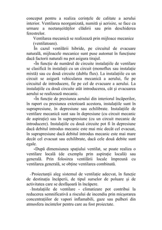 conceput pentru a realiza cerinţele de calitate a aerului
interior. Ventilarea neorganizată, numită şi aerisire, se face ca
urmare a neetanşeităţilor clădirii sau prin deschiderea
ferestrelor.
Ventilarea mecanică se realizează prin mijloace mecanice
(ventilatoare).
În cazul ventilării hibride, pe circuitul de evacuare
naturală, mijloacele mecanice sunt puse automat în funcţiune
dacă factorii naturali nu pot asigura tirajul.
•În funcţie de numărul de circuite instalaţiile de ventilare
se clasifică în instalaţii cu un circuit (monoflux sau instalaţie
mixtă) sau cu două circuite (dublu flux). La instalaţiile cu un
circuit se asigură vehicularea mecanică a aerului, fie pe
circuitul de introducere, fie pe cel de evacuare a aerului. La
instalaţiile cu două circuite atât introducerea, cât şi evacuarea
aerului se realizează mecanic.
•În funcţie de presiunea aerului din interiorul încăperilor,
în raport cu presiunea exterioară acestora, instalaţiile sunt în
suprapresiune, în depresiune sau echilibrate. Instalaţiile de
ventilare mecanică sunt sau în depresiune (cu circuit mecanic
de aspiraţie) sau în suprapresiune (cu un circuit mecanic de
introducere). Instalaţiile cu două circuite pot fi în depresiune
dacă debitul introdus mecanic este mai mic decât cel evacuat,
în suprapresiune dacă debitul introdus mecanic este mai mare
decât cel evacuat sau echilibrate, dacă cele două debite sunt
egale.
•După dimensiunea spaţiului ventilat, se poate realiza o
ventilare locală (de exemplu prin aspiraţie locală) sau
generală. Prin folosirea ventilării locale împreună cu
ventilarea generală, se obţine ventilarea combinată.
- Proiectanţii aleg sistemul de ventilaţie adecvat, în funcţie
de destinaţia încăperii, de tipul surselor de poluare şi de
activitatea care se desfăşoară în încăpere.
- Instalaţiile de ventilare - climatizare pot contribui la
reducerea semnificativă a riscului de incendiu prin micşorarea
concentraţiilor de vapori inflamabili, gaze sau pulberi din
atmosfera incintelor pentru care au fost proiectate.
 