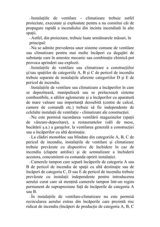 - Instalaţiile de ventilare - climatizare trebuie astfel
proiectate, executate şi exploatate pentru a nu constitui căi de
propagare rapidă a incendiului din incinta incendiată în alte
spaţii.
- Astfel, din proiectare, trebuie luate următoarele măsuri, în
principal:
- Nu se admite prevederea unor sisteme comune de ventilare
sau climatizare pentru mai multe încăperi cu degajări de
substanţe care în amestec mecanic sau combinaţie chimică pot
provoca aprinderi sau explozii.
- Instalaţiile de ventilare sau climatizare a construcţiilor
şi/sau spaţiilor de categoriile A, B şi C de pericol de incendiu
trebuie separate de instalaţiile aferente categoriilor D şi E de
pericol de incendiu.
- Instalaţiile de ventilare sau climatizare a încăperilor în care
se depozitează, manipulează sau se prelucrează sisteme
combustibile, a sălilor aglomerate şi a încăperilor cu aparatură
de mare valoare sau importanţă deosebită (centre de calcul,
camere de comandă etc.) trebuie să fie independente de
celelalte instalaţii de ventilaţie - climatizare ale construcţiei.
- Nu este permisă racordarea ventilării magazinelor (spaţii
de vânzare-depozitare), a restaurantelor (săli de mese,
bucătării ş.a.) a garajelor, la ventilarea generală a construcţiei
sau a încăperilor cu altă destinaţie.
- La clădiri monobloc sau blindate din categoriile A, B, C de
pericol de incendiu, instalaţiile de ventilare şi climatizare
trebuie prevăzute cu dispozitive de închidere în caz de
incendiu (clapete antifoc) şi de semnalizare a închiderii
acestora, concomitent cu comanda opririi instalaţiei.
- Camerele tampon care separă încăperile de categoria A sau
B de pericol de incendiu de spaţii cu altă destinaţie sau de
încăperi de categoria C, D sau E de pericol de incendiu trebuie
prevăzute cu instalaţii independente pentru introducerea
aerului curat care să menţină camerele tampon într-un regim
permanent de suprapresiune faţă de încăperile de categoria A
sau B.
- În instalaţiile de ventilare-climatizare nu este permisă
recircularea aerului extras din încăperile care prezintă risc
ridicat de incendiu (încăperi de producţie de categoria A, B, C
 