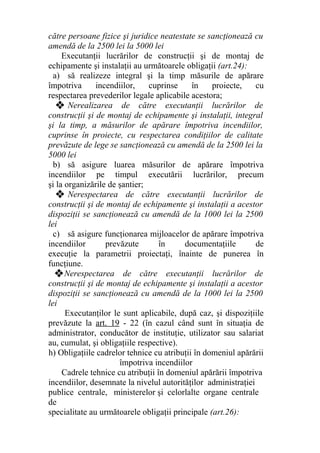 către persoane fizice şi juridice neatestate se sancţionează cu
amendă de la 2500 lei la 5000 lei
Executanţii lucrărilor de construcţii şi de montaj de
echipamente şi instalaţii au următoarele obligaţii (art.24):
a) să realizeze integral şi la timp măsurile de apărare
împotriva incendiilor, cuprinse în proiecte, cu
respectarea prevederilor legale aplicabile acestora;
❖ Nerealizarea de către executanţii lucrărilor de
construcţii şi de montaj de echipamente şi instalaţii, integral
şi la timp, a măsurilor de apărare împotriva incendiilor,
cuprinse în proiecte, cu respectarea condiţiilor de calitate
prevăzute de lege se sancţionează cu amendă de la 2500 lei la
5000 lei
b) să asigure luarea măsurilor de apărare împotriva
incendiilor pe timpul executării lucrărilor, precum
şi la organizările de şantier;
❖ Nerespectarea de către executanţii lucrărilor de
construcţii şi de montaj de echipamente şi instalaţii a acestor
dispoziţii se sancţionează cu amendă de la 1000 lei la 2500
lei
c) să asigure funcţionarea mijloacelor de apărare împotriva
incendiilor prevăzute în documentaţiile de
execuţie la parametrii proiectaţi, înainte de punerea în
funcţiune.
❖Nerespectarea de către executanţii lucrărilor de
construcţii şi de montaj de echipamente şi instalaţii a acestor
dispoziţii se sancţionează cu amendă de la 1000 lei la 2500
lei
Executanţilor le sunt aplicabile, după caz, şi dispoziţiile
prevăzute la art. 19 - 22 (în cazul când sunt în situaţia de
administrator, conducător de instituţie, utilizator sau salariat
au, cumulat, şi obligaţiile respective).
h) Obligaţiile cadrelor tehnice cu atribuţii în domeniul apărării
împotriva incendiilor
Cadrele tehnice cu atribuţii în domeniul apărării împotriva
incendiilor, desemnate la nivelul autorităţilor administraţiei
publice centrale, ministerelor şi celorlalte organe centrale
de
specialitate au următoarele obligaţii principale (art.26):
 