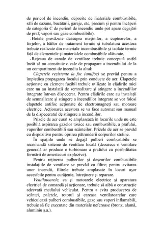 de pericol de incendiu, depozite de materiale combustibile,
săli de cazane, bucătării, garaje, etc, precum şi pentru încăperi
de categoria C de pericol de incendiu unde pot apare degajări
de praf, vapori sau gaze combustibile).
- Hotele prevăzute deasupra maşinilor, a cuptoarelor, a
forjelor, a băilor de tratament termic şi tubulatura acestora
trebuie realizate din materiale incombustibile şi izolate termic
faţă de elementele şi materialele combustibile alăturate.
- Reţeaua de canale de ventilare trebuie concepută astfel
încât să nu constituie o cale de propagare a incendiului de la
un compartiment de incendiu la altul:
Clapetele rezistente la foc (antifoc) se prevăd pentru a
împiedica propagarea focului prin conducte de aer. Clapetele
acţionate cu element fuzibil trebuie utilizate în clădirile mici
care nu au instalaţii de semnalizare şi stingere a incendiilor
integrate într-un dispecerat. Pentru clădirile care au instalaţii
de semnalizare şi stingere a incendiilor integrate se vor folosi
clapetele antifoc acţionate de electromagneţi sau motoare
electrice. Acţionarea acestora se va face automat sau manual
de la dispeceratul de stingere a incendiilor.
Prizele de aer curat se amplasează în locurile unde nu este
posibilă aspirarea gazelor toxice sau combustibile, a prafului,
vaporilor combustibili sau scânteilor. Prizele de aer se prevăd
cu dispozitive pentru oprirea pătrunderii corpurilor străine.
În spaţiile unde se degajă pulberi combustibile se
recomandă sisteme de ventilare locală (deoarece o ventilare
generală ar produce o turbionare a prafului cu posibilitatea
formării de amestecuri explozive).
Pentru reţinerea pulberilor şi deşeurilor combustibile
instalaţiile de ventilare se prevăd cu filtre; pentru evitarea
unor incendii, filtrele trebuie amplasate în locuri uşor
accesibile pentru curăţenie, întreţinere şi reparare.
Ventilatoarele, ca şi motoarele electrice şi aparatura
electrică de comandă şi acţionare, trebuie să aibă o construcţie
adecvată mediului vehiculat. Pentru a evita producerea de
scântei, paletele, rotorul şi carcasa ventilatoarelor care
vehiculează pulberi combustibile, gaze sau vapori inflamabili,
trebuie să fie executate din materiale neferoase (bronz, alamă,
aluminiu ş.a.).
 