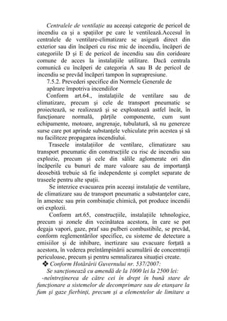 Centralele de ventilaţie au aceeaşi categorie de pericol de
incendiu ca şi a spaţiilor pe care le ventilează.Accesul în
centralele de ventilare-climatizare se asigură direct din
exterior sau din încăperi cu risc mic de incendiu, încăperi de
categoriile D şi E de pericol de incendiu sau din coridoare
comune de acces la instalaţiile utilitare. Dacă centrala
comunică cu încăperi de categoria A sau B de pericol de
incendiu se prevăd încăperi tampon în suprapresiune.
7.5.2. Prevederi specifice din Normele Generale de
apărare împotriva incendiilor
Conform art.64., instalaţiile de ventilare sau de
climatizare, precum şi cele de transport pneumatic se
proiectează, se realizează şi se exploatează astfel încât, în
funcţionare normală, părţile componente, cum sunt
echipamente, motoare, angrenaje, tubulatură, să nu genereze
surse care pot aprinde substanţele vehiculate prin acestea şi să
nu faciliteze propagarea incendiului.
Traseele instalaţiilor de ventilare, climatizare sau
transport pneumatic din construcţiile cu risc de incendiu sau
explozie, precum şi cele din sălile aglomerate ori din
încăperile cu bunuri de mare valoare sau de importanţă
deosebită trebuie să fie independente şi complet separate de
traseele pentru alte spaţii.
Se interzice evacuarea prin aceeaşi instalaţie de ventilare,
de climatizare sau de transport pneumatic a substanţelor care,
în amestec sau prin combinaţie chimică, pot produce incendii
ori explozii.
Conform art.65, construcţiile, instalaţiile tehnologice,
precum şi zonele din vecinătatea acestora, în care se pot
degaja vapori, gaze, praf sau pulberi combustibile, se prevăd,
conform reglementărilor specifice, cu sisteme de detectare a
emisiilor şi de inhibare, inertizare sau evacuare forţată a
acestora, în vederea preîntâmpinării acumulării de concentraţii
periculoase, precum şi pentru semnalizarea situaţiei create.
❖ Conform Hotărârii Guvernului nr. 537/2007:
Se sancţionează cu amendă de la 1000 lei la 2500 lei:
-neîntreţinerea de către cei în drept în bună stare de
funcţionare a sistemelor de decomprimare sau de etanşare la
fum şi gaze fierbinţi, precum şi a elementelor de limitare a
 