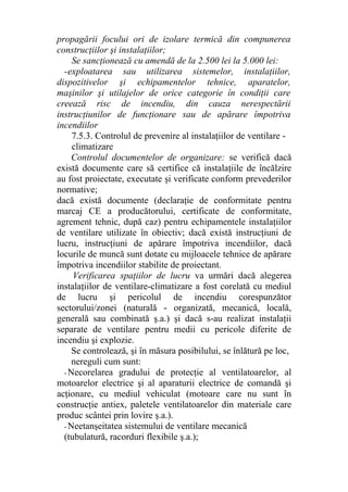 propagării focului ori de izolare termică din compunerea
construcţiilor şi instalaţiilor;
Se sancţionează cu amendă de la 2.500 lei la 5.000 lei:
-exploatarea sau utilizarea sistemelor, instalaţiilor,
dispozitivelor şi echipamentelor tehnice, aparatelor,
maşinilor şi utilajelor de orice categorie în condiţii care
creează risc de incendiu, din cauza nerespectării
instrucţiunilor de funcţionare sau de apărare împotriva
incendiilor
7.5.3. Controlul de prevenire al instalaţiilor de ventilare -
climatizare
Controlul documentelor de organizare: se verifică dacă
există documente care să certifice că instalaţiile de încălzire
au fost proiectate, executate şi verificate conform prevederilor
normative;
dacă există documente (declaraţie de conformitate pentru
marcaj CE a producătorului, certificate de conformitate,
agrement tehnic, după caz) pentru echipamentele instalaţiilor
de ventilare utilizate în obiectiv; dacă există instrucţiuni de
lucru, instrucţiuni de apărare împotriva incendiilor, dacă
locurile de muncă sunt dotate cu mijloacele tehnice de apărare
împotriva incendiilor stabilite de proiectant.
Verificarea spaţiilor de lucru va urmări dacă alegerea
instalaţiilor de ventilare-climatizare a fost corelată cu mediul
de lucru şi pericolul de incendiu corespunzător
sectorului/zonei (naturală - organizată, mecanică, locală,
generală sau combinată ş.a.) şi dacă s-au realizat instalaţii
separate de ventilare pentru medii cu pericole diferite de
incendiu şi explozie.
Se controlează, şi în măsura posibilului, se înlătură pe loc,
nereguli cum sunt:
- Necorelarea gradului de protecţie al ventilatoarelor, al
motoarelor electrice şi al aparaturii electrice de comandă şi
acţionare, cu mediul vehiculat (motoare care nu sunt în
construcţie antiex, paletele ventilatoarelor din materiale care
produc scântei prin lovire ş.a.).
- Neetanşeitatea sistemului de ventilare mecanică
(tubulatură, racorduri flexibile ş.a.);
 