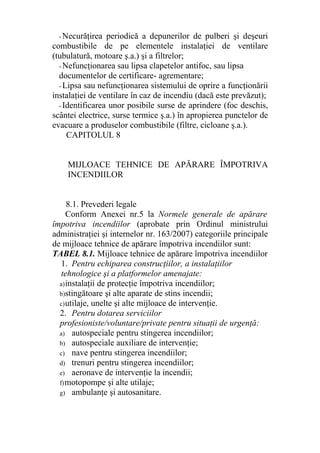 - Necurăţirea periodică a depunerilor de pulberi şi deşeuri
combustibile de pe elementele instalaţiei de ventilare
(tubulatură, motoare ş.a.) şi a filtrelor;
- Nefuncţionarea sau lipsa clapetelor antifoc, sau lipsa
documentelor de certificare- agrementare;
- Lipsa sau nefuncţionarea sistemului de oprire a funcţionării
instalaţiei de ventilare în caz de incendiu (dacă este prevăzut);
- Identificarea unor posibile surse de aprindere (foc deschis,
scântei electrice, surse termice ş.a.) în apropierea punctelor de
evacuare a produselor combustibile (filtre, cicloane ş.a.).
CAPITOLUL 8
MIJLOACE TEHNICE DE APĂRARE ÎMPOTRIVA
INCENDIILOR
8.1. Prevederi legale
Conform Anexei nr.5 la Normele generale de apărare
împotriva incendiilor (aprobate prin Ordinul ministrului
administraţiei şi internelor nr. 163/2007) categoriile principale
de mijloace tehnice de apărare împotriva incendiilor sunt:
TABEL 8.1. Mijloace tehnice de apărare împotriva incendiilor
1. Pentru echiparea construcţiilor, a instalaţiilor
tehnologice şi a platformelor amenajate:
a)instalaţii de protecţie împotriva incendiilor;
b)stingătoare şi alte aparate de stins incendii;
c)utilaje, unelte şi alte mijloace de intervenţie.
2. Pentru dotarea serviciilor
profesioniste/voluntare/private pentru situaţii de urgenţă:
a) autospeciale pentru stingerea incendiilor;
b) autospeciale auxiliare de intervenţie;
c) nave pentru stingerea incendiilor;
d) trenuri pentru stingerea incendiilor;
e) aeronave de intervenţie la incendii;
f)motopompe şi alte utilaje;
g) ambulanţe şi autosanitare.
 