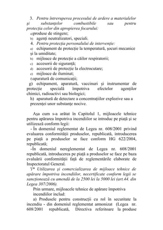 3. Pentru întreruperea procesului de ardere a materialelor
şi substanţelor combustibile sau pentru
protecţia celor din apropierea focarului:
a)produse de stingere;
b) agenţi neutralizatori, speciali.
4. Pentru protecţia personalului de intervenţie:
a) echipament de protecţie la temperatură, şocuri mecanice
şi la umiditate;
b) mijloace de protecţie a căilor respiratorii;
c) accesorii de siguranţă;
d) accesorii de protecţie la electrocutare;
e) mijloace de iluminat;
f)aparatură de comunicaţii;
g) echipament, aparatură, vaccinuri şi instrumentar de
protecţie specială împotriva efectelor agenţilor
chimici, radioactivi sau biologici;
h) aparatură de detectare a concentraţiilor explozive sau a
prezenţei unor substanţe nocive.
Aşa cum s-a arătat în Capitolul 1, mijloacele tehnice
pentru apărarea împotriva incendiilor se introduc pe piaţă şi se
utilizează conform legii:
- În domeniul reglementat de Legea nr. 608/2001 privind
evaluarea conformităţii produselor, republicată, introducerea
pe piaţă a produselor se face conform HG 622/2004,
republicată;
-În domeniul nereglementat de Legea nr. 608/2001
republicată, introducerea pe piaţă a produselor se face pe baza
evaluării conformităţii faţă de reglementările elaborate de
Inspectoratul General.
'1* Utilizarea şi comercializarea de mijloace tehnice de
apărare împotriva incendiilor, necertificate conform legii se
sancţionează cu amendă de la 2500 lei la 5000 lei (art.44. din
Legea 307/2006).
Prin urmare, mijloacele tehnice de apărare împotriva
incendiilor includ:
a) Produsele pentru construcţii cu rol în securitate la
incendiu - din domeniul reglementat armonizat (Legea nr.
608/2001 republicată, Directiva referitoare la produse
 