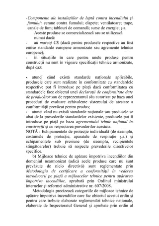 - Componente ale instalaţiilor de luptă contra incendiului şi
fumului: ecrane contra fumului; clapete; ventilatoare; trape,
canale de fum; tablouri de comandă; surse de energie; ş.a.
Aceste produse se comercializează sau se utilizează
numai dacă:
- au marcaj CE (dacă pentru produsele respective au fost
emise standarde europene armonizate sau agremente tehnice
europene);
- în situaţiile în care pentru unele produse pentru
construcţii nu sunt în vigoare specificaţii tehnice armonizate,
după caz:
• atunci când există standarde naţionale aplicabile,
produsele care sunt realizate în conformitate cu standardele
respective pot fi introduse pe piaţă dacă conformitatea cu
standardele face obiectul unei declaraţii de conformitate date
de producător sau de reprezentantul său autorizat pe baza unei
proceduri de evaluare echivalente sistemului de atestare a
conformităţii prevăzut pentru produs;
• atunci când nu există standarde naţionale sau produsele se
abat de la prevederile standardelor existente, produsele pot fi
introduse pe piaţă pe baza agrementului tehnic naţional în
construcţii şi cu respectarea prevederilor acestuia.
NOTĂ : Echipamentele de protecţie individuală (de exemplu,
costumele de protecţie, aparatele de respiraţie ş.a.) şi
echipamentele sub presiune (de exemplu, recipientele
stingătoarelor) trebuie să respecte prevederile directivelor
specifice.
b) Mijloace tehnice de apărare împotriva incendiilor din
domeniul nearmonizat (adică acele produse care nu sunt
prevăzute de nicio directivă) sunt reglementate prin
Metodologia de certificare a conformităţii în vederea
introducerii pe piaţă a mijloacelor tehnice pentru apărarea
împotriva incendiilor, aprobată prin Ordinul ministrului
internelor şi reformei administrative nr. 607/2008.
Metodologia precizează categoriile de mijloace tehnice de
apărare împotriva incendiilor care fac obiectul acestui ordin şi
pentru care trebuie elaborate reglementări tehnice naţionale,
elaborate de Inspectoratul General şi aprobate prin ordin al
 