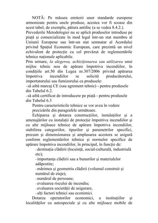 NOTĂ: Pe măsura emiterii unor standarde europene
armonizate pentru unele produse, acestea vor fi scoase din
acest tabel, de exemplu, pătura antifoc (a se vedea 8.4.2.).
Prevederile Metodologiei nu se aplică produselor introduse pe
piaţă şi comercializate în mod legal într-un stat membru al
Uniunii Europene sau într-un stat semnatar al Acordului
privind Spaţiul Economic European, care prezintă un nivel
echivalent de protecţie cu cel prevăzut de reglementările
tehnice naţionale aplicabile.
Prin urmare, la alegerea, achiziţionarea sau utilizarea unui
mijloc tehnic nou de apărare împotriva incendiilor, în
condiţiile art.50 din Legea nr.307/2006 privind apărarea
împotriva incendiilor se solicită producătorului,
importatorului sau furnizorului ca produsele:
- să aibă marcaj CE (sau agrement tehnic) - pentru produsele
din Tabelul 6.2.
- să aibă certificat de introducere pe piaţă - pentru produsele
din Tabelul 6.3
Pentru caracteristicile tehnice se vor avea în vedere
precizările din paragrafele următoare.
Echiparea şi dotarea construcţiilor, instalaţiilor şi a
amenajărilor cu instalaţii de protecţie împotriva incendiilor şi
cu alte mijloace tehnice de apărare împotriva incendiilor,
stabilirea categoriilor, tipurilor şi parametrilor specifici,
precum şi dimensionarea şi amplasarea acestora se asigură
conform reglementărilor tehnice şi normelor specifice de
apărare împotriva incendiilor, în principal, în funcţie de:
- destinaţia clădirii (locuinţă, social-culturală, industrială
etc);
- importanţa clădirii sau a bunurilor şi materialelor
adăpostite;
- mărimea şi geometria clădirii (volumul construit şi
numărul de etaje);
- numărul de persoane;
- evaluarea riscului de incendiu;
- evaluarea societăţii de asigurare,
- alţi factori tehnici sau econimici.
Dotarea operatorilor economici, a instituţiilor şi
localităţilor cu autospeciale şi cu alte mijloace mobile de
 