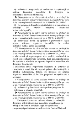 a) elaborează programele de optimizare a capacităţii de
apărare împotriva incendiilor în domeniul de
activitate al autorităţii respective;
❖ Nerespectarea de către cadrele tehnice cu atribuţii în
domeniul apărării împotriva incendiilor a obligaţiilor pe care
le au se sancţionează cu amendă de la 1000 lei la 2500 lei
b) fac propuneri de reglementări tehnice şi organizatorice a
activităţii de apărare împotriva incendiilor
în domeniul specific;
❖ Nerespectarea de către cadrele tehnice cu atribuţii în
domeniul apărării împotriva incendiilor a obligaţiilor pe care
le au se sancţionează cu amendă de la 500 lei la 1000 lei
c) controlează modul de aplicare a prevederilor legale
pentru apărarea împotriva incendiilor, în cadrul
instituţiei publice care i-a desemnat;
*"* Nerespectarea de către cadrele tehnice cu atribuţii în
domeniul apărării împotriva incendiilor a obligaţiilor pe care
le au se sancţionează cu amendă de la 1000 lei la 2500 lei
d) elaborează şi supun/supune spre analiză ministrului de
resort sau conducătorului instituţiei, după caz, raportul anual
de evaluare a nivelului de apărare împotriva incendiilor din
domeniul de activitate;
e) analizează anual respectarea încadrării în criteriile de
constituire a serviciilor de urgenţă private din instituţiile şi
unităţile subordonate, dotarea cu mijloace de apărare
împotriva incendiilor şi fac/face propuneri de optimizare a
acestora;
v Nerespectarea de către cadrele tehnice cu atribuţii în
domeniul apărării împotriva incendiilor a obligaţiilor pe care
le au se sancţionează cu amendă de la 500 lei la 1000 lei
f) elaborează şi înaintează spre aprobare programe de
informare şi educaţie specifică.
❖ Nerespectarea de către cadrele tehnice cu atribuţii în
domeniul apărării împotriva incendiilor a obligaţiilor pe care
le au se sancţionează cu amendă de la 500 lei la 1000 lei
Formarea şi evaluarea cadrelor tehnice cu atribuţii în
domeniul apărării împotriva incendiilor se realizează de
unităţile abilitate în condiţiile legii, iar certificarea
competenţei profesionale se realizează de Centrul Naţional
 