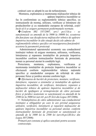 e)măsuri care se adoptă în caz de nefuncţionare.
Montarea, exploatarea şi mentenanţa mijloacelor tehnice de
apărare împotriva incendiilor se
fac în conformitate cu reglementările tehnice specifice, cu
instrucţiunile de montaj, utilizare, verificare şi întreţinere ale
producătorilor şi cu standardele europene de referinţă, astfel
încât să li se asigure permanent performanţele normate.
❖ Conform HG 537/2007, art.1 pct.5.lit.a - se
sancţionează cu amendă de la 5000 la 10000 lei, scoaterea
din funcţiune sau dezafectarea mijloacelor tehnice de apărare
împotriva incendiilor în alte situaţii decât cele admise de
reglementările tehnice specifice ori neasigurarea funcţionării
acestora la parametrii proiectaţi
Administratorul operatorului economic sau conducătorul
instituţiei trebuie să asigure montarea, utilizarea, verificarea,
întreţinerea şi repararea instalaţiilor de protecţie împotriva
incendiilor conform instrucţiunilor furnizate de proiectant,
numai cu personal atestat în condiţiile legii.
Proiectarea, montarea, exploatarea, verificarea şi
mentenanţa instalaţiilor de protecţie împotriva incendiilor se
efectuează conform reglementărilor tehnice naţionale
specifice şi standardelor europene de referinţă de către
persoane fizice şi juridice atestate conform legii.
❖ Efectuarea de lucrări de proiectare, montare, verificare,
întreţinere, reparare a sistemelor şi instalaţiilor de apărare
împotriva incendiilor, de verificare, întreţinere, reparare a
mijloacelor tehnice de apărare împotriva incendiilor şi de
lucrări de ignifugare şi termoprotecţie de către persoane
fizice şi juridice neatestate se sancţionează cu amendă de la
2500 lei la 5000 lei (art.44 .pct.IV.lit.k din Legea 307/2006).
•> Neîndeplinirea de către administrator sau conducătorul
instituţiei a obligaţiilor pe care le are privind asigurarea
utilizării, verificării, întreţinerii şi reparării mijloacelor de
apărare împotriva incendiilor cu personal atestat, conform
instrucţiunilor furnizate de proiectant se sancţionează cu
amendă de la 1000 lei la 2500 lei (art.44.pct.III.lit.e din
Legea 307/2006).
Primarii pot constata şi aplica sancţiuni pentru aceasta
contravenţie.
 