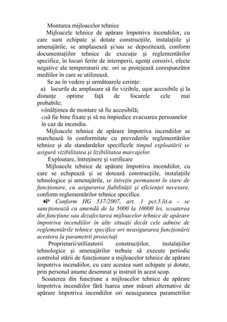 Montarea mijloacelor tehnice
Mijloacele tehnice de apărare împotriva incendiilor, cu
care sunt echipate şi dotate construcţiile, instalaţiile şi
amenajările, se amplasează şi/sau se depozitează, conform
documentaţiilor tehnice de execuţie şi reglementărilor
specifice, în locuri ferite de intemperii, agenţi corozivi, efecte
negative ale temperaturii etc. ori se protejează corespunzător
mediilor în care se utilizează.
Se au în vedere şi următoarele cerinţe:
a) locurile de amplasare să fie vizibile, uşor accesibile şi la
distanţe optime faţă de focarele cele mai
probabile;
b)înălţimea de montare să fie accesibilă;
c)să fie bine fixate şi să nu împiedice evacuarea persoanelor
în caz de incendiu.
Mijloacele tehnice de apărare împotriva incendiilor se
marchează în conformitate cu prevederile reglementărilor
tehnice şi ale standardelor specificele timpul exploatării se
asigură vizibilitatea şi lizibilitatea marcajelor.
Exploatare, întreţinere şi verificare
Mijloacele tehnice de apărare împotriva incendiilor, cu
care se echipează şi se dotează construcţiile, instalaţiile
tehnologice şi amenajările, se întreţin permanent în stare de
funcţionare, cu asigurarea fiabilităţii şi eficienţei necesare,
conform reglementărilor tehnice specifice.
♦î* Conform HG 537/2007, art. 1 pct.5.lit.a - se
sancţionează cu amendă de la 5000 la 10000 lei, scoaterea
din funcţiune sau dezafectarea mijloacelor tehnice de apărare
împotriva incendiilor în alte situaţii decât cele admise de
reglementările tehnice specifice ori neasigurarea funcţionării
acestora la parametrii proiectaţi
Proprietarii/utilizatorii construcţiilor, instalaţiilor
tehnologice şi amenajărilor trebuie să execute periodic
controlul stării de funcţionare a mijloacelor tehnice de apărare
împotriva incendiilor, cu care acestea sunt echipate şi dotate,
prin personal anume desemnat şi instruit în acest scop.
Scoaterea din funcţiune a mijloacelor tehnice de apărare
împotriva incendiilor fără luarea unor măsuri alternative de
apărare împotriva incendiilor ori neasigurarea parametrilor
 