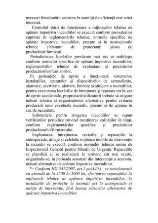necesari funcţionării acestora în condiţii de eficienţă este strict
interzisă.
Controlul stării de funcţionare a mijloacelor tehnice de
apărare împotriva incendiilor se execută conform prevederilor
cuprinse în reglementările tehnice, normele specifice de
apărare împotriva incendiilor, precum şi în instrucţiunile
tehnice elaborate de proiectanţi şi/sau de
producători/furnizori.
Periodicitatea lucrărilor prevăzute mai sus se stabileşte
conform normelor specifice de apărare împotriva incendiilor,
reglementărilor tehnice de exploatare şi precizărilor
producătorilor/furnizorilor.
Pe perioadele de oprire a funcţionării sistemelor,
instalaţiilor, aparatelor şi dispozitivelor de semnalizare,
alarmare, avertizare, alertare, limitare şi stingere a incendiilor,
pentru executarea lucrărilor de întreţinere şi reparare ori în caz
de opriri accidentale, proprietarii/utilizatorii trebuie să asigure
măsuri tehnice şi organizatorice alternative pentru evitarea
producerii unor eventuale incendii, precum şi de acţiune în
caz de necesitate.
Substanţele pentru stingerea incendiilor se supun
verificărilor periodice privind menţinerea calităţilor în timp,
conform reglementărilor specifice şi precizărilor
producătorului/furnizorului.
Exploatarea, întreţinerea, reviziile şi reparaţiile la
autospeciale, utilaje şi celelalte mijloace mobile de intervenţie
la incendii se execută conform normelor tehnice emise de
Inspectoratul General pentru Situaţii de Urgenţă. Reparaţiile
se planifică şi se realizează la termene cât mai scurte,
asigurându-se, în perioada scoaterii din intervenţie a acestora,
măsuri alternative de apărare împotriva incendiilor.
*> Conform HG 537/2007, art.1 pctA.lit.j - se sancţionează
cu amendă de la 2500 la 5000 lei, efectuarea reparaţiilor la
mijloacele tehnice de apărare împotriva incendiilor, la
instalaţiile de protecţie la incendii ori la autospeciale şi
utilaje de intervenţie, fără luarea măsurilor alternative de
apărare împotriva incendiilor.
 